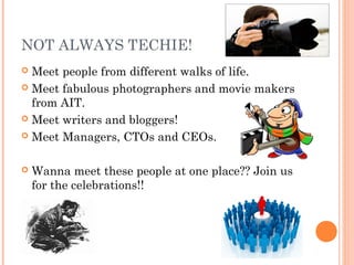 NOT ALWAYS TECHIE!
 Meet people from different walks of life.
 Meet fabulous photographers and movie makers
  from AIT.
 Meet writers and bloggers!

 Meet Managers, CTOs and CEOs.



   Wanna meet these people at one place?? Join us
    for the celebrations!!
 