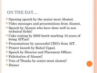  ON THE DAY…
 Opening speech by the senior-most Alumni.
 Video messages and presentations from Alumni.
 Speech by Alumni who have done well in non
  technical fields!
 Cake cutting by 2002 batch marking 10 years of
  being AITian!
 Presentations by successful CEO’s from AIT.
 Project launch by Rahul Uppal.
 Speech by Director and Placement Officer.
 Felicitation of Alumni!
 Vote of Thanks by senior-most alumni!
 Dinner
 