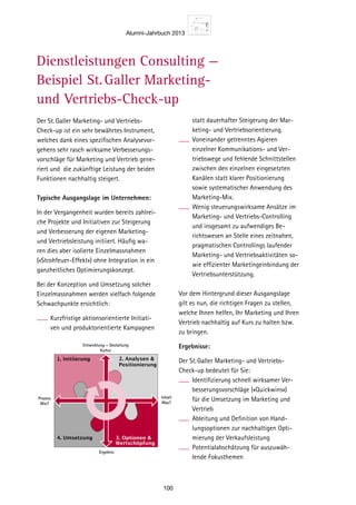 Alumni-Jahrbuch 2013
100
statt dauerhafter Steigerung der Mar-
keting- und Vertriebsorientierung.
Voneinander getrenntes Agieren
einzelner Kommunikations- und Ver-
triebswege und fehlende Schnittstellen
zwischen den einzelnen eingesetzten
Kanälen statt klarer Positionierung
sowie systematischer Anwendung des
Marketing-Mix.
Wenig steuerungswirksame Ansätze im
Marketing- und Vertriebs-Controlling
und insgesamt zu aufwendiges Be-
richtswesen an Stelle eines zeitnahen,
pragmatischen Controllings laufender
Marketing- und Vertriebsaktivitäten so-
wie effizienter Marketingeinbindung der
Vertriebsunterstützung.
Vor dem Hintergrund dieser Ausgangslage
gilt es nun, die richtigen Fragen zu stellen,
welche Ihnen helfen, Ihr Marketing und Ihren
Vertrieb nachhaltig auf Kurs zu halten bzw.
zu bringen.
Ergebnisse:
Der St.Galler Marketing- und Vertriebs-
Check-up bedeutet für Sie:
Identifizierung schnell wirksamer Ver-
besserungsvorschläge («Quickwins»)
für die Umsetzung im Marketing und
Vertrieb
Ableitung und Definition von Hand-
lungsoptionen zur nachhaltigen Opti-
mierung der Verkaufsleistung
Potentialabschätzung für auszuwäh-
lende Fokusthemen
Der St.Galler Marketing- und Vertriebs-
Check-up ist ein sehr bewährtes Instrument,
welches dank eines spezifischen Analysevor-
gehens sehr rasch wirksame Verbesserungs-
vorschläge für Marketing und Vertrieb gene-
riert und die zukünftige Leistung der beiden
Funktionen nachhaltig steigert.
Typische Ausgangslage im Unternehmen:
In der Vergangenheit wurden bereits zahlrei-
che Projekte und Initiativen zur Steigerung
und Verbesserung der eigenen Marketing-
und Vertriebsleistung initiiert. Häufig wa-
ren dies aber isolierte Einzelmassnahmen
(«Strohfeuer-Effekt») ohne Integration in ein
ganzheitliches Optimierungskonzept.
Bei der Konzeption und Umsetzung solcher
Einzelmassnahmen werden vielfach folgende
Schwachpunkte ersichtlich:
Kurzfristige aktionsorientierte Initiati-
ven und produktorientierte Kampagnen
Dienstleistungen Consulting —
Beispiel St.Galler Marketing-
und Vertriebs-Check-up
Analys
1. Mark
– Welch
wird d
triebss
– Wie is
und zw
triebsw
denüb
– Werde
Kunde
– Erfolgt
Definit
tungsp
Preisst
– Werde
jeweils
Marke
– Welch
im Zen
ting- u
abgest
2. Vorbe
– Wie er
Ableitu
Marke
– Inwiew
der Ma
bei den
(zum B
Person
und Su
– Welch
üblich
sichert
source
absorb
3. Sales
– Wie di
Betreu
Segme
– Welch
zur Be
stützu
Kampa
3. Optionen 
Wertschöpfung
1. Initiierung
4. Umsetzung
2. Analysen 
Positionierung
Entwicklung – Gestaltung
Kultur
Ergebnis
Prozess
Wie?
Inhalt
Was?
 