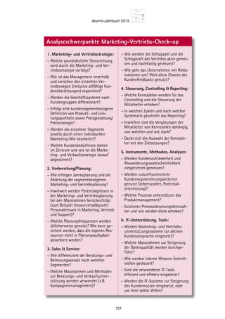 Alumni-Jahrbuch 2013
101
ung der Mar-
ntierung.
Agieren
s- und Ver-
Schnittstellen
ingesetzten
ionierung
wendung des
me Ansätze im
-Controlling
diges Be-
es zeitnahen,
gs laufender
aktivitäten so-
einbindung der
usgangslage
n zu stellen,
eting und Ihren
u halten bzw.
Vertriebs-
rksamer Ver-
uickwins»)
rketing und
von Hand-
altigen Opti-
ung
auszuwäh-
Analyseschwerpunkte Marketing-Vertriebs-Check-up
1. Marketing- und Vertriebsstrategie:
– Welche grundsätzliche Stossrichtung
wird durch die Marketing- und Ver-
triebsstrategie verfolgt?
– Wie ist das Management innerhalb
und zwischen den einzelnen Ver-
triebswegen (inklusive allfällige Kun-
denüberleitungen) organisiert?
– Werden die Geschäftssysteme nach
Kundengruppen differenziert?
– Erfolgt eine kundensegmentbezogene
Definition von Produkt- und Leis-
tungsportfolio sowie Preisgestaltung/
Preisstrategie?
– Werden die einzelnen Segmente
jeweils durch einen individuellen
Marketing-Mix bearbeitet?
– Welche Kundenbedürfnisse stehen
im Zentrum und wie ist die Marke-
ting- und Verkaufsstrategie darauf
abgestimmt?
2. Vorbereitung/Planung:
– Wie erfolgen Jahresplanung und die
Ableitung der segmentbezogenen
Marketing- und Vertriebsplanung?
– Inwieweit werden Potentialgrössen in
der Marketing- und Vertriebsplanung
bei den Massnahmen berücksichtigt
(zum Beispiel ressourcenadäquater
Personaleinsatz in Marketing, Vertrieb
und Support)?
– Welche Planungsfrequenzen werden
üblicherweise genutzt? Wie kann ge-
sichert werden, dass die eigenen Res-
sourcen nicht in Planungsaufgaben
absorbiert werden?
3. Sales  Service:
– Wie differenziert der Beratungs- und
Betreuungsansatz nach welchen
Segmenten?
– Welche Massnahmen und Methoden
zur Beratungs- und Verkaufsunter-
stützung werden verwendet (z.B.
Kampagnenmanagement)?
– Wie werden die Schlagzahl und die
Schlagkraft des Vertriebs aktiv gemes-
sen und nachhaltig gesteuert?
– Wie geht das Unternehmen mit Rekla-
mationen um? Wird diese Chance des
Kundenfeedbacks genutzt?
4. Steuerung, Controlling  Reporting:
– Welche Kennzahlen werden für das
Controlling und die Steuerung der
Mitarbeiter erhoben?
– In welchen Zyklen und nach welcher
Systematik geschieht das Reporting?
– Inwiefern sind die Vergütungen der
Mitarbeiter von Kennzahlen abhängig,
von welchen und wie stark?
– Deckt sich die Auswahl der Kennzah-
len mit den Zielsetzungen?
5. Instrumente, Methoden, Analysen:
– Werden Kundenzufriedenheit und
Abwanderungswahrscheinlichkeit
zielgerichtet gemessen?
– Werden zukunftsorientierte
Kundensegmentierungskriterien
genutzt (Lebenszyklen, Potential-
orientierung)?
– Welche Prozesse unterstützen das
Produktmanagement?
– Existieren Prozesssteuerungskennzah-
len und wie werden diese erhoben?
6. IT-Unterstützung, Tools:
– Werden Marketing- und Vertriebs-
unterstützungssysteme zur aktiven
Kundenansprache eingesetzt?
– Welche Massnahmen zur Steigerung
der Datenqualität werden durchge-
führt?
– Wie werden interne Wissens-Schnitt-
stellen gesteuert?
– Sind die verwendeten IT-Tools
effizient und effektiv eingesetzt?
– Werden die IT-Systeme zur Steigerung
des Kundennutzen eingesetzt, oder
um ihrer selbst Willen?
 