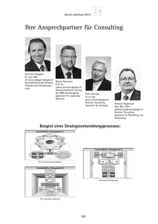 Alumni-Jahrbuch 2013
103
Ihre Ansprechpartner für Consulting
Robert Neumann
Prof. Dr.
robert.neumann@sgbs.ch
Wissenschaftliche Leitung
der MBA-Studiengänge
Spezialist für Leadership
Maturity
Christian Abegglen
Dr. oec. HSG
christian.abegglen@sgbs.ch
Geschäftsführender ­Direktor
Präsident des Verwaltungs-
rates
Peter Zehnder
lic.rer.pol.
peter.zehnder@sgbs.ch
Director Consulting
Spezialist für Strategie
Andreas Rippberger
Dipl. Betr.-Wirt.
andreas.rippberger@sgbs.ch
Director Consulting
Spezialist für Marketing und
Umsetzung
Beispiel eines Strategieentwicklungsprozesses:
Die Orientierungslandkarte
Ganzheitliches Management 1:
Die zentralen Analysen
Ganzheitliches Management 2:Ganzheitliches Management 2:
Strategieformulierung
Ganzheitliches Management 3:
 