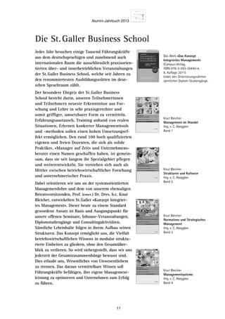 Alumni-Jahrbuch 2013
11
Jedes Jahr besuchen einige Tausend Führungskräfte
aus dem deutschsprachigen und zunehmend auch
internationalen Raum die ausschliesslich praxisorien-
tierten über- und innerbetrieblichen Veranstaltungen
der St.Galler Business School, welche seit Jahren zu
den renommiertesten Ausbildungsstätten im deut-
schen Sprachraum zählt.
Der besondere Ehrgeiz der St.Galler Business
School besteht darin, unseren Teil­nehmerinnen
und Teilnehmern neueste Erkenntnisse aus For-
schung und Lehre in sehr praxisgerechter und
somit griffiger, umsetzbarer Form zu vermitteln.
­Erfahrungsaustausch, Training anhand von realen
Situationen, Erlernen konkreter Managementtools
und -methoden sollen einen hohen Umsetzungsef-
fekt ermöglichen. Den rund 100 hoch qualifizierten
eigenen und freien Dozenten, die sich als ­solide
Praktiker, «Manager auf Zeit» und Unternehmens-
berater einen Namen ­geschaffen haben, ist gemein-
sam, dass sie seit langem ihr Spezialgebiet pflegen
und weiterentwickeln. Sie verstehen sich auch als
Mittler zwischen betriebswirtschaft­licher Forschung
und unternehmerischer Praxis.
Dabei orientieren wir uns an der systemorientierten
Managementlehre und dem von unserem ehemaligen
Beiratsvorsitzenden, Prof. (emer.) Dr. Dres. h.c. Knut
Bleicher, entwi­ckelten St.Galler «Konzept Integrier-
tes Management». Dieser heute zu einem Standard
gewordene Ansatz ist Basis und Ausgangspunkt für
unsere offenen Seminare, Inhouse-Veranstaltungen,
Diplomstudiengänge und Consulting­aktivitäten.
Sämtliche Lehrinhalte folgen in ihrem Aufbau seinen
Strukturen. Das Konzept ermöglicht uns, die Vielfalt
betriebswirtschaftlichen Wissens in modular struktu-
rierte Einheiten zu gliedern, ohne den Gesamtüber-
blick zu verlieren. So wird sichergestellt, dass wir uns
jederzeit der Gesamtzusammenhänge bewusst sind.
Dies erlaubt uns, Wesentliches von Unwesentlichem
zu trennen. Das daraus vermit­tel­bare Wissen soll
Führungskräfte befähigen, ihre eigene Management-
leistung zu optimieren und Unternehmen zum Erfolg
zu führen.
Die St. Galler Business School
9 7 8 3 9 3 4 3 5 0 8 9 2 
ISBN 3- 934350- 89- 5
Swiridoff–SGBBT
BleicherManagementimWandel
Swiridoff
Knut Bleicher
Management im Wandel
Meilensteine der Entwicklung eines Integrierten Managements
Herausgegeben von Christian Abegglen
1
St. Galler Business Books  Tools Wissenschaft
Swiridoff
Lore tinibh ea facidui tin vercidunt lobore facil utpat etumsandiam euismolummy nissequat au-
gueril et acilla augiate commy num vullut alis nullam, corevel esequisisi euipisim ad digna faci-
duisi. Lorperit iusto dolorem vendit, si tem zzriusto core mincilluptat prat, commy nis acidunt alis
dignisis auguercin er sustrud doloborer si esenim nonsenim aliquatue dio od modolor Lore tinibh
ea facidui tin vercidunt lobore facil utpat etumsandiam euismolummy nissequat augueril et acilla
augiate commy num vullut alis nullam, core vel esequisisi euipisim ad digna faciduisi. Lorperit iusto
dolorem vendit, si tem zzriusto core mincilluptat prat, commy nis acidunt alis dignisis auguercin er
sustrud doloborer si esenim nonsenim aliquatue dio od modolor Lore tinibh ea facidui tin vercidunt
lobore facil utpat etumsandiam euismolummy nissequat augueril et acilla augiate commy num
vullut alis nullam, core vel esequisisi euipisim ad digna faciduisi. Lorperit iusto dolorem vendit, si
tem zzriusto core mincilluptat prat, commy nis acidunt alis dignisis auguercin er sustrud doloborer
si esenim nonsenim aliquatue dio od modolor
Herausgegeben von Christian Abegglen
Meilensteine
Integriertes
Management1
St. Galler Business Books  Tools Wissenschaft
MeilensteinederEntwicklungeinesIntegriertenManagements
9 7 8 3 9 3 4 3 5 0 8 9 2 
ISBN 3- 934350- 89- 5
ffodiriwS
rehcielBStnerutluKnerutkur
Swiridoff
Knut Bleicher
Meilensteine der Entwicklung eines Integrierten Managements
Herausgegeben von Christian Abegglen
2
St. Galler Business Books  Tools Wissenschaft
Swiridoff
Lore tinibh ea facidui tin vercidunt lobore facil utpat etumsandiam euismolummy nissequat au-
gueril et acilla augiate commy num vullut alis nullam, core vel esequisisi euipisim ad digna faci-
duisi. Lorperit iusto dolorem vendit, si tem zzriusto core mincilluptat prat, commy nis acidunt alis
dignisis auguercin er sustrud doloborer si esenim nonsenim aliquatue dio od modolor Lore tinibh
ea facidui tin vercidunt lobore facil utpat etumsandiam euismolummy nissequat augueril et acilla
augiate commy num vullut alis nullam, core vel esequisisi euipisim ad digna faciduisi. Lorperit iusto
dolorem vendit, si tem zzriusto core mincilluptat prat, commy nis acidunt alis dignisis auguercin er
sustrud doloborer si esenim nonsenim aliquatue dio od modolor Lore tinibh ea facidui tin vercidunt
lobore facil utpat etumsandiam euismolummy nissequat augueril et acilla augiate commy num
vullut alis nullam, core vel esequisisi euipisim ad digna faciduisi. Lorperit iusto dolorem vendit, si
tem zzriusto core mincilluptat prat, commy nis acidunt alis dignisis auguercin er sustrud doloborer
si esenim nonsenim aliquatue dio od modolor
Herausgegeben von Christian Abegglen
enietsnelieM
setreirgetnI
tnemeganaM2
St. Galler Business Books  Tools Wissenschaft
stnemeganaMnetreirgetnIseniegnulkciwtnEredenietsnelieM
Strukturen und Kulturen
Swiridoff
Knut Bleicher
Meilensteine der Entwicklung eines Integrierten Managements
Herausgegeben von Christian Abegglen
3
St. Galler Business Books  Tools tfahcsnessiW
Normatives und Strategisches Management
Swiridoff
Knut Bleicher
Managementsysteme
Meilensteine der Entwicklung eines Integrierten Managements
Herausgegeben von Christian Abegglen
4
St. Galler Business Books  Tools tfahcsnessiW
Das Werk «Das Konzept
Integriertes Management»
­(Campus-Verlag,
ISBN 978-3-593-39440-4,
8. Auflage 2011)
bildet den Orientierungsrahmen
sämtlicher Diplom-­Studiengänge.
Knut Bleicher
Management im Wandel
Hrg. v. C. Abegglen
Band 1
Knut Bleicher
Strukturen und Kulturen
Hrg. v. C. Abegglen
Band 2
Knut Bleicher
Normatives und Strategisches
Management
Hrg. v. C. Abegglen
Band 3
Knut Bleicher
Managementsysteme
Hrg. v. C. Abegglen
Band 4
 