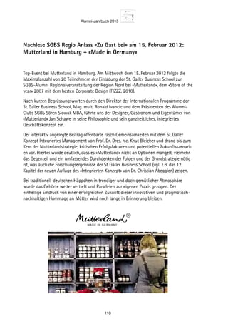 Alumni-Jahrbuch 2013
110
Nachlese SGBS Regio Anlass «Zu Gast bei» am 15. Februar 2012:
Mutterland in Hamburg – «Made in Germany»
Top-Event bei Mutterland in Hamburg. Am Mittwoch dem 15. Februar 2012 folgte die
Maximalanzahl von 20 Teilnehmern der Einladung der St. Galler Business School zur
SGBS-Alumni Regionalveranstaltung der Region Nord bei «Mutterland», dem «Store of the
year» 2007 mit dem besten Corporate Design (FIZZZ, 2010).
Nach kurzen Begrüssungsworten durch den Direktor der Internationalen Programme der
St. Galler Business School, Mag. mult. Ronald Ivancic und dem Präsidenten des Alumni-
Clubs SGBS Sören Slowak MBA, führte uns der Designer, Gastronom und Eigentümer von
«Mutterland» Jan Schawe in seine Philosophie und sein ganzheitliches, integriertes
Geschäftskonzept ein.
Der interaktiv angelegte Beitrag offenbarte rasch Gemeinsamkeiten mit dem St. Galler
Konzept Integriertes Management von Prof. Dr. Dres. h.c. Knut Bleicher und drang bis zum
Kern der Mutterlandstrategie, kritischen Erfolgsfaktoren und potentiellen Zukunftsszenari-
en vor. Hierbei wurde deutlich, dass es «Mutterland» nicht an Optionen mangelt, vielmehr
das Gegenteil und ein umfassendes Durchdenken der Folgen und der Grundstrategie nötig
ist, was auch die Forschungsergebnisse der St. Galler Business School (vgl. z.B. das 12.
Kapitel der neuen Auflage des «Integrierten Konzept» von Dr. Christian Abegglen) zeigen.
Bei traditionell-deutschen Häppchen in trendiger und doch gemütlicher Atmosphäre
wurde das Gehörte weiter vertieft und Parallelen zur eigenen Praxis gezogen. Der
einhellige Eindruck von einer erfolgreichen Zukunft dieser innovativen und pragmatisch-
nachhaltigen Hommage an Mütter wird noch lange in Erinnerung bleiben.
 