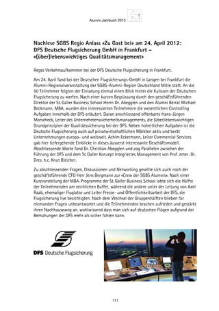 Alumni-Jahrbuch 2013
111
Nachlese SGBS Regio Anlass «Zu Gast bei» am 24. April 2012:
DFS Deutsche Flugsicherung GmbH in Frankfurt –
«(über)lebenswichtiges Qualitätsmanagement»
Reges Verkehrsaufkommen bei der DFS Deutsche Flugsicherung in Frankfurt.
Am 24. April fand bei der Deutschen Flugsicherungs-GmbH in Langen bei Frankfurt die
Alumni-Regionalveranstaltung der SGBS-Alumni-Region Deutschland Mitte statt. An die
50 Teilnehmer folgten der Einladung einmal einen Blick hinter die Kulissen der Deutschen
Flugsicherung zu werfen. Nach einer kurzen Begrüssung durch den geschäftsführenden
Direktor der St. Galler Business School Herrn Dr. Abegglen und den Alumni Beirat Michael
Beckmann, MBA, wurden den interessierten Teilnehmern die wesentlichen Controlling
Aufgaben innerhalb der DFS erläutert. Daran anschliessend offenbarte Hans-Jürgen
Morscheck, Leiter des Unternehmenssicherheitsmanagements, die (über)lebenswichtigen
Grundprinzipien der Qualitätssicherung bei der DFS. Neben hoheitlichen Aufgaben ist die
Deutsche Flugsicherung auch auf privatwirtschaftlichen Märkten aktiv und berät
Unternehmungen europa- und weltweit. Achim Eckermann, Leiter Commercial Services
gab hier tiefergehende Einblicke in dieses äusserst interessante Geschäftsmodell.
Abschliessende Worte fand Dr. Christian Abegglen und zog Parallelen zwischen der
Führung der DFS und dem St. Galler Konzept Integriertes Management von Prof. emer. Dr.
Dres. h.c. Knut Bleicher.
Zu abschliessenden Fragen, Diskussionen und Networking gesellte sich auch noch der
geschäftsführende CFO Herr Jens Bergmann zur «Crew der SGBS Alumnis». Nach einer
Kurzvorstellung der MBA-Programme der St. Galler Business School labte sich die Hälfte
der Teilnehmenden am reichlichen Buffet, während die andere unter der Leitung von Axel
Raab, ehemaliger Fluglotse und Leiter Presse- und Öffentlichkeitsarbeit der DFS, die
Flugsicherung live besichtigten. Nach dem Wechsel der Gruppenhälften blieben für
niemanden Fragen unbeantwortet und die Teilnehmenden brachen zufrieden und gestärkt
ihren Nachhauseweg an, wohlwissend dass man sich auf deutschen Flügen aufgrund der
Bemühungen der DFS mehr als sicher fühlen kann.
 