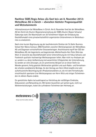 Alumni-Jahrbuch 2013
113
Nachlese SGBS Regio Anlass «Zu Gast bei» am 8. November 2012:
MeteoNews AG in Zürich – «Zwischen höchster Prognosequalität
und Meteotainment»
Informationssturm bei MeteoNews in Zürich. Am 8. November fand bei der MeteoNews
AG bei Zürich die Alumni-Regionalveranstaltung der SGBS-Alumni-Region Schweiz/
Südeuropa statt. Die Maximalzahl von 20 Teilnehmern folgten der Einladung das
Geschäftsmodell eines privatwirtschaftlich organisierten Unternehmens im Wetterbusi-
ness zu analysieren.
Nach einer kurzen Begrüssung zog der kaufmännische Direktor der St. Galler Business
School Herr Marco Camozzi, MBA Parallelen zwischen Wetterprognosen der MeteoNews
AG und Diagnosen wirtschaftlicher Grosswetterlagen. Anschliessend ergriff der CEO der
MeteoNews AG, der begeisterte und begeisternde «Wetterfrosch» Herr Peter Wick das
Wort. Er skizzierte das Geschäftsmodell seiner Unternehmung die mit Fokus Schweiz und
Frankreich qualitativ hochwertige Wetterprognosen liefert. Aber nicht nur Analysen per
se, sondern v.a. deren Aufbereitung sind wesentlicher Erfolgstreiber der Unternehmung.
So werden an viele Zeitungen, als ein prominentes Beispiel sei an dieser Stelle «Le
Monde» genannt, fertig gesetzte Wetterseiten geliefert und auch Radio- und Fernsehsen-
der erhalten sendebereite Beiträge. An den Vortrag von Herrn Wick knüpfte eine sehr
aufschlussreiche Besichtigung der «Produktionsstätten» an, die mit dem Fernsehstudio
einschliesslich spontaner Live-Wetterprognose von Herrn Wick und einigen Teilnehmen-
den im «Green-Room» endete.
Ein gemütlicher Apéro lud ausklingend zur Vertiefung der vielfältigen Eindrücke,
Diskussionen und Networking ein. Mit besten Aussichten auf weitere gute, nicht nur
Wetterentwicklungen, traten die zufriedenen Teilnehmer den Heimweg an.
 