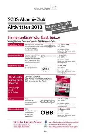 Alumni-Jahrbuch 2013
116
SGBS Alumni-Club
Aktivitäten 2013 Kongresse in St. Gallen
20. September 2013
19. September 2014
www.sgbs.chSt.Galler
Business School
SGBS Alumni-Club
Aktivitäten 2013
Firmenanlässe «Zu Gast bei...»
Vierteljährliche Firmenanlässe des SGBS Alumni-Clubs.
Deutschland-Nord Arthur Darboven, Benecke Coffee
Deichstrasse 48-50 Suite 400/1
DE – 20459 Hamburg
www.benecke-coffee.de
12. Februar 2013
Zeit: 18.30 h
Bitte Anmeldung per E-Mail
Kontakt: Herr Mag. Ronald Ivancic
seminare@sgbs.ch
Deutschland-Mitte Thomson Reuters (Markets)
Deutschland GmbH
Friedrich-Ebert-Anlage 49
60327 Frankfurt am Main
www.thomsonreuters.com
18. April 2013
Zeit: 18.30 h
Bitte Anmeldung per E-Mail
Kontakt: Herr Mag. Ronald Ivancic
seminare@sgbs.ch
Deutschland-Süd EADS
DE – 81663 München
www.eads.com
9. Juli 2013
Zeit: 18.30 h
Bitte Anmeldung per E-Mail
Kontakt: Herr Mag. Ronald Ivancic
seminare@sgbs.ch
11. St.Galler
Management-
Kongress
20.-21. Sept
2013
in St.Gallen
Corporate Dynamics –
Vom Pionier zum Weltmarktführer:
Do’s  Don’ts aus der Praxis
Schweiz Coop
Birgistrasse 4
8304 Wallisellen/ZH
www.coop.ch
29. Oktober 2013
Zeit: 18.30 h
Bitte Anmeldung per E-Mail
Kontakt: Herr Mag. Ronald Ivancic
seminare@sgbs.ch
Österreich/Osteuropa ÖBB
Hauptbahnhof Wien
Südtiroler Platz
A-1040 Wien
www.oebb.at
3. Dezember 2013
Zeit: 18.30 h
Bitte Anmeldung per E-Mail
Kontakt: Herr Mag. Ronald Ivancic
seminare@sgbs.ch
St.Galler Business School
www.sgbs-alumni.ch
www.sgbs.ch/alumni
www.facebook.com/sgbsbusinessschool
twitter.com/#!/seminare_sgbs
www.xing.com/net/alumni-club-sgbs/
Kongresse in St.Gallen
20.-21. September 2013
19.-20. September 2014
St.Galler
Business School
11. St.Galler
Management-Kongress:20.–21. September 2013 in St.Gallen
Dr. Manfred Wittenstein
Wittenstein AG
Dr. Joerg Dederichs
3M Deutschland GmbH Tomas Prenosil
Confiserie Sprüngli
Prof. Dr.
Markus Schwaninger
Universität St.Gallen
Prof. Dr. Thomas Straubhaar
Hamburgisches
WeltWirtschafts Institut
www.sgbs.ch
Corporate DynamicsVom Pionier zum Weltmarktführer:Do‘s  Don‘ts aus der Praxis
Am 21.9.2013 zusätzlich mit
Workshop-Programm
 