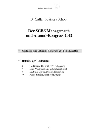 Alumni-Jahrbuch 2013
117
•	 Nachlese zum Alumni-Kongress 2012 in St. Gallen
•	 Referate der Gastredner
	 ➢	 Dr. Konrad Hummler, Privatbankier
	 ➢	 Lars Windhorst, Sapinda International
	 ➢	 Dr. Maja Storch, Universität Zürich
	 ➢	 Roger Köppel, «Die Weltwoche»
St. Galler Business School
Der SGBS Management-
und Alumni-Kongress 2012
 