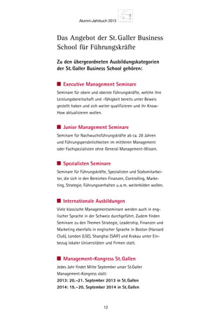 Alumni-Jahrbuch 2013
12
Zu den übergeordneten Ausbildungskategorien
der St. Galler Business School gehören:
Executive Management Seminare
Seminare für obere und oberste Führungskräfte, welche ihre
Leistungsbereitschaft und -fähig­keit bereits unter Beweis
gestellt haben und sich weiter qualifizieren und ihr Know-
How aktualisieren wollen.
Junior Management Seminare
Seminare für Nachwuchsführungskräfte ab ca. 28 Jahren
und Führungspersönlichkeiten im mittleren Management
oder Fachspezialisten ohne General Management-Wissen.
Spezialisten Seminare
Seminare für Führungskräfte, Spezialisten und Stabsmitarbei-
ter, die sich in den Bereichen ­Finanzen, Controlling, Marke-
ting, Strategie, Führungsverhalten u.a.m. weiterbilden wollen.
Internationale Ausbildungen
Viele klassische Managementseminare werden auch in eng-
lischer Sprache in der Schweiz durchgeführt. Zudem finden
Seminare zu den Themen Strategie, Leadership, Finanzen und
Marketing ebenfalls in englischer Sprache in Boston (Harvard
Club), London (LSE), Shanghai (SAIF) und Krakau unter Ein-
bezug lokaler Universitäten und Firmen statt.
Management-Kongress St. Gallen
Jedes Jahr findet Mitte September unser St.Galler
Management-Kongress statt:
2013: 20. -21. September 2013 in St. Gallen
2014: 19. - 20. September 2014 in St. Gallen
Das Angebot der St. Galler Business
School für Führungskräfte
 