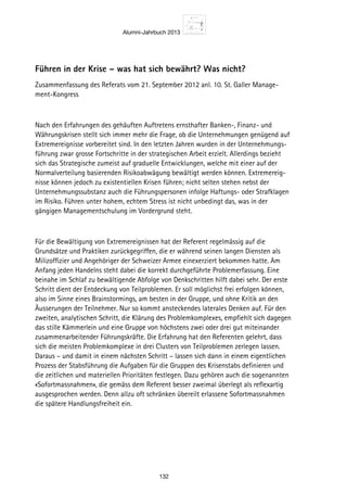Alumni-Jahrbuch 2013
132
Führen in der Krise – was hat sich bewährt? Was nicht?
Zusammenfassung des Referats vom 21. September 2012 anl. 10. St. Galler Manage-
ment-Kongress
Nach den Erfahrungen des gehäuften Auftretens ernsthafter Banken-, Finanz- und
Währungskrisen stellt sich immer mehr die Frage, ob die Unternehmungen genügend auf
Extremereignisse vorbereitet sind. In den letzten Jahren wurden in der Unternehmungs-
führung zwar grosse Fortschritte in der strategischen Arbeit erzielt. Allerdings bezieht
sich das Strategische zumeist auf graduelle Entwicklungen, welche mit einer auf der
Normalverteilung basierenden Risikoabwägung bewältigt werden können. Extremereig-
nisse können jedoch zu existentiellen Krisen führen; nicht selten stehen nebst der
Unternehmungssubstanz auch die Führungspersonen infolge Haftungs- oder Strafklagen
im Risiko. Führen unter hohem, echtem Stress ist nicht unbedingt das, was in der
gängigen Managementschulung im Vordergrund steht.
Für die Bewältigung von Extremereignissen hat der Referent regelmässig auf die
Grundsätze und Praktiken zurückgegriffen, die er während seinen langen Diensten als
Milizoffizier und Angehöriger der Schweizer Armee einexerziert bekommen hatte. Am
Anfang jeden Handelns steht dabei die korrekt durchgeführte Problemerfassung. Eine
beinahe im Schlaf zu bewältigende Abfolge von Denkschritten hilft dabei sehr. Der erste
Schritt dient der Entdeckung von Teilproblemen. Er soll möglichst frei erfolgen können,
also im Sinne eines Brainstormings, am besten in der Gruppe, und ohne Kritik an den
Äusserungen der Teilnehmer. Nur so kommt ansteckendes laterales Denken auf. Für den
zweiten, analytischen Schritt, die Klärung des Problemkomplexes, empfiehlt sich dagegen
das stille Kämmerlein und eine Gruppe von höchstens zwei oder drei gut miteinander
zusammenarbeitender Führungskräfte. Die Erfahrung hat den Referenten gelehrt, dass
sich die meisten Problemkomplexe in drei Clusters von Teilproblemen zerlegen lassen.
Daraus – und damit in einem nächsten Schritt – lassen sich dann in einem eigentlichen
Prozess der Stabsführung die Aufgaben für die Gruppen des Krisenstabs definieren und
die zeitlichen und materiellen Prioritäten festlegen. Dazu gehören auch die sogenannten
«Sofortmassnahmen», die gemäss dem Referent besser zweimal überlegt als reflexartig
ausgesprochen werden. Denn allzu oft schränken übereilt erlassene Sofortmassnahmen
die spätere Handlungsfreiheit ein.
 