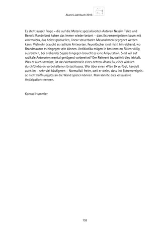 Alumni-Jahrbuch 2013
133
Es steht ausser Frage – die auf die Materie spezialisierten Autoren Nessim Taleb und
Benoît Mandelbrot haben das immer wieder betont – dass Extremereignissen kaum mit
«normalen», das heisst graduellen, linear steuerbaren Massnahmen begegnet werden
kann. Vielmehr braucht es radikale Antworten. Feuerlöscher sind nicht hinreichend, wo
Brandmauern es hingegen sein können. Antibiotika mögen in bestimmten Fällen völlig
ausreichen, bei drohender Sepsis hingegen braucht es eine Amputation. Sind wir auf
radikale Antworten mental genügend vorbereitet? Der Referent bezweifelt dies lebhaft.
Was er auch vermisst, ist das Vorhandensein eines echten «Plans B», eines wirklich
durchführbaren vorbehaltenen Entschlusses. Wer über einen «Plan B» verfügt, handelt
auch im – sehr viel häufigeren – Normalfall freier, weil er weiss, dass ihn Extremereignis-
se nicht hoffnungslos an die Wand spielen können. Man könnte dies «dissuasive
Antizipation» nennen.
Konrad Hummler
 