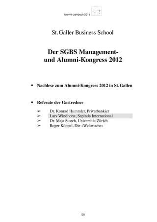 Alumni-Jahrbuch 2013
135
•	 Nachlese zum Alumni-Kongress 2012 in St. Gallen
•	 Referate der Gastredner
	 ➢	 Dr. Konrad Hummler, Privatbankier
	 ➢	 Lars Windhorst, Sapinda International
	 ➢	 Dr. Maja Storch, Universität Zürich
	 ➢	 Roger Köppel, Die «Weltwoche»
St. Galler Business School
Der SGBS Management-
und Alumni-Kongress 2012
 