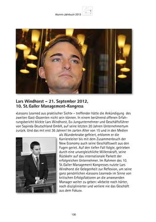 Alumni-Jahrbuch 2013
136
Lars Windhorst – 21. September 2012,
10. St. Galler Management-Kongress
«Lessons Learned aus praktischer Sicht» – treffender hätte die Ankündigung des
zweiten Gast-Dozenten nicht sein können. In einem berührend offenen Erfah-
rungsbericht blickte Lars Windhorst, Ex-Jungunternehmer und Geschäftsführer
von Sapinda Deutschland GmbH, auf seine letzten 20 Jahren Unternehmertum
zurück. Und das mit erst 36 Jahren! Im zarten Alter von 15 und in den Medien
als Wunderknabe gefeiert, erklomm er die
Karriereleiter bis mit dem Zusammenbruch der
New Economy auch seine Geschäftswelt aus den
Fugen geriet. Auf den tiefen Fall folgte, getrieben
durch eine unvergleichliche Willenskraft, seine
Rückkehr auf das internationale Parkett der
erfolgreichen Unternehmer. Im Rahmen des 10.
St. Galler Management Kongresses nutzte Lars
Windhorst die Gelegenheit zur Reflexion, um seine
ganz persönlichen «Lessons Learned» im Sinne von
kritischen Erfolgsfaktoren an die anwesenden
Manager weiter zu geben: «Arbeite noch härter,
noch disziplinierter und verliere nie das Geschäft
aus dem Fokus».
 