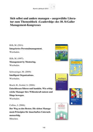 Alumni-Jahrbuch 2013
140
Hilb, M. (2011):
Integriertes Personalmanagement.
Wiesbaden.
Hilb, M. (1997):
Management by Mentoring.
Wiesbaden.
Schwaninger, M. (2009):
Intelligent Organizations.
Wiesbaden.
Bruch, H., Goshal, S. (2006):
Entschlossen führen und handeln. Wie erfolg-
reiche Manager ihre Willenskraft nutzen und
Dinge bewegen.
Wiesbaden.
Collins, J. (2006);
Der Weg zu den Besten. Die sieben Manage-
ment-Prinzipien für dauerhaften Unterneh-
menserfolg.
München.
Sich selbst und andere managen – ausgewählte Litera-
tur zum Themenblock «Leadership» des 10. St Galler
Management-Kongresses
 
