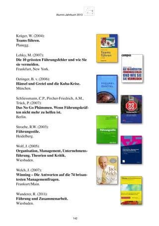 Alumni-Jahrbuch 2013
142
Krüger, W. (2004):
Teams führen.
Planegg.
Lehky, M. (2007):
Die 10 grössten Führungsfehler und wie Sie
sie vermeiden.
Frankfurt, New York.
Oetinger, B. v. (2006):
Hänsel und Gretel und die Kuba-Krise.
München.
Schliessmann, C.P., Pircher-Friedrich, A.M.,
Trück, P. (2007):
Das No Go Phänomen. Wenn Führungskräf-
ten nicht mehr zu helfen ist.
Berlin.
Stroebe, R.W. (2003):
Führungsstile.
Heidelberg.
Wolf, J. (2005):
Organisation, Management, Unternehmens-
führung. Theorien und Kritik.
Wiesbaden.
Welch, J. (2007):
Winning – Die Antworten auf die 74 brisan-
testen Managementfragen.
Frankurt/Main.
Wunderer, R. (2011):
Führung und Zusammenarbeit.
Wiesbaden.
 