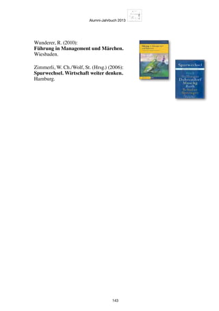 Alumni-Jahrbuch 2013
143
Wunderer, R. (2010):
Führung in Management und Märchen.
Wiesbaden.
Zimmerli, W. Ch./Wolf, St. (Hrsg.) (2006):
Spurwechsel. Wirtschaft weiter denken.
Hamburg.
 