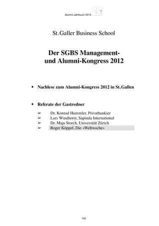 Alumni-Jahrbuch 2013
145
•	 Nachlese zum Alumni-Kongress 2012 in St. Gallen
•	 Referate der Gastredner
	 ➢	 Dr. Konrad Hummler, Privatbankier
	 ➢	 Lars Windhorst, Sapinda International
	 ➢	 Dr. Maja Storch, Universität Zürich
	 ➢	 Roger Köppel, Die «Weltwoche»
St. Galler Business School
Der SGBS Management-
und Alumni-Kongress 2012
 