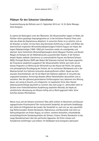Alumni-Jahrbuch 2013
146
Plädoyer für den Schweizer Liberalismus
Zusammenfassung des Referats vom 21. September 2012 anl. 10. St. Galler Manage-
ment-Kongress
Es wächst die Ratlosigkeit unter den Ökonomen. Die Wissenschaftler tappen im Nebel, die
Politiker rühren gewaltige Impulsprogramme an. In der britischen Financial Times wird
über das «Ende des Kapitalismus» debattiert. In verwirrten Zeiten ist es nützlich, sich an
die Klassiker zu halten. Ich lese Hans Jörg Henneckes Einführung in Leben und Wirken des
österreichisch-englischen Wirtschaftsnobelpreisträgers Friedrich August von Hayek. Der
hagere Nobelpreisträger (1899–1992) gilt inzwischen wieder als unzeitgemäss und
überholt. Seine freiheitliche Wirtschaftsphilosophie diente Margaret Thatcher und Ronald
Reagan als Kompass bei der Bekämpfung des auswuchernden Staates. In der Schweiz
beseelt Hayeks radikaler Liberalismus so unterschiedliche Figuren wie Gerhard Schwarz
(NZZ), Christoph Blocher (SVP) oder Robert Nef (Liberales Institut). Hat Hayek angesichts
der Finanzkrise tatsächlich ausgedient? Der Wissenschaftler lieferte weit mehr als ein
blosses Programm zur Befreiung der Wirtschaft aus den Klauen der Politik. Ihm gelang
eine philosophische Grundlegung der Freiheit, die im zivilisierten Wettbewerb und in der
Marktwirtschaft ihre höchsten kulturellen Ausdrucksformen erfährt. Hayek war kein
asozialer Anarcholiberaler, der für die Macht des Stärkeren plädierte. Er versuchte das
unglaublich komplexe, feinnervige Gewebe offener Gesellschaften darzustellen und zu
verstehen. Wer den glänzend geschriebenen Einführungstext liest, bekommt eine Ahnung
davon, wie wenig es braucht, um erfolgreiche, im hayekschen Sinne eben liberale
Lebenszusammenhänge dauerhaft zu ruinieren. Das noch junge 21. Jahrhundert steht im
Zeichen einer freiheitsfeindlichen Ausdehnung staatlicher Aktivität, die Hayek als
zerstörerische «Anmassung von Wissen» heftig und zu Recht gegeisselt hätte. Seine
Schriften bleiben Pflichtlektüre.
Woran muss sich die Schweiz orientieren? Was zählt wirklich im Gewimmel und Gewusel
tagespolitischer Krisenhysterie? Der institutionelle Sonderfall, die politische Unabhängig-
keit, bleibt die Erfolgsformel des Landes. Der Sonderfall ist, nach wie vor, das zukunftsfä-
hige Referenzmodell: Direkte Demokratie, Föderalismus und Neutralität sind nicht nur
Sehnsuchtsparolen am Ersten August, sie sichern, nüchtern betrachtet, entscheidende
wirtschaftspolitische Standortqualitäten der Schweiz. Erstens: Direkte Demokratie ist das
ewige Damoklesschwert über den politischen Apparaten. Die Eliten müssen sich
fortwährend rechtfertigen und erklären. Ihr Geldbedarf wird strengstens überwacht.
 