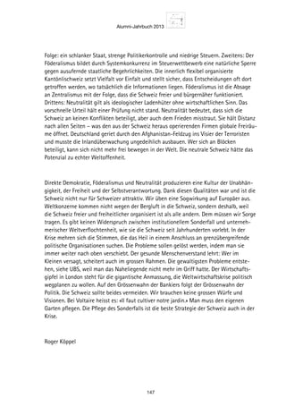 Alumni-Jahrbuch 2013
147
Folge: ein schlanker Staat, strenge Politikerkontrolle und niedrige Steuern. Zweitens: Der
Föderalismus bildet durch Systemkonkurrenz im Steuerwettbewerb eine natürliche Sperre
gegen ausufernde staatliche Begehrlichkeiten. Die innerlich flexibel organisierte
Kantönlischweiz setzt Vielfalt vor Einfalt und stellt sicher, dass Entscheidungen oft dort
getroffen werden, wo tatsächlich die Informationen liegen. Föderalismus ist die Absage
an Zentralismus mit der Folge, dass die Schweiz freier und bürgernäher funktioniert.
Drittens: Neutralität gilt als ideologischer Ladenhüter ohne wirtschaftlichen Sinn. Das
vorschnelle Urteil hält einer Prüfung nicht stand. Neutralität bedeutet, dass sich die
Schweiz an keinen Konflikten beteiligt, aber auch dem Frieden misstraut. Sie hält Distanz
nach allen Seiten – was den aus der Schweiz heraus operierenden Firmen globale Freiräu-
me öffnet. Deutschland geriet durch den Afghanistan-Feldzug ins Visier der Terroristen
und musste die Inlandüberwachung ungedeihlich ausbauen. Wer sich an Blöcken
beteiligt, kann sich nicht mehr frei bewegen in der Welt. Die neutrale Schweiz hätte das
Potenzial zu echter Weltoffenheit.
Direkte Demokratie, Föderalismus und Neutralität produzieren eine Kultur der Unabhän-
gigkeit, der Freiheit und der Selbstverantwortung. Dank diesen Qualitäten war und ist die
Schweiz nicht nur für Schweizer attraktiv. Wir üben eine Sogwirkung auf Europäer aus.
Weltkonzerne kommen nicht wegen der Bergluft in die Schweiz, sondern deshalb, weil
die Schweiz freier und freiheitlicher organisiert ist als alle andern. Dem müssen wir Sorge
tragen. Es gibt keinen Widerspruch zwischen institutionellem Sonderfall und unterneh-
merischer Weltverflochtenheit, wie sie die Schweiz seit Jahrhunderten vorlebt. In der
Krise mehren sich die Stimmen, die das Heil in einem Anschluss an grenzübergreifende
politische Organisationen suchen. Die Probleme sollen gelöst werden, indem man sie
immer weiter nach oben verschiebt. Der gesunde Menschenverstand lehrt: Wer im
Kleinen versagt, scheitert auch im grossen Rahmen. Die gewaltigsten Probleme entste-
hen, siehe UBS, weil man das Naheliegende nicht mehr im Griff hatte. Der Wirtschafts-
gipfel in London steht für die gigantische Anmassung, die Weltwirtschaftskrise politisch
wegplanen zu wollen. Auf den Grössenwahn der Bankiers folgt der Grössenwahn der
Politik. Die Schweiz sollte beides vermeiden. Wir brauchen keine grossen Würfe und
Visionen. Bei Voltaire heisst es: «Il faut cultiver notre jardin.» Man muss den eigenen
Garten pflegen. Die Pflege des Sonderfalls ist die beste Strategie der Schweiz auch in der
Krise.
Roger Köppel
 