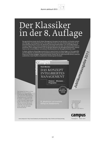 Alumni-Jahrbuch 2013
17
Der Klassiker
in der 8.Auﬂage
Der ganzheitliche Ansatz des St.Galler Management Konzepts hat das Denken und Handeln zahlrei-
cher Manager nachhaltig beeinﬂusst. Führungskräfte ﬁnden hier einen Gestaltungsrahmen für die
Zukunftssicherung ihrer Firma, der sämtliche Unternehmensaktivitäten in ein stimmiges Gesamt-
konzept integriert. Sie erhalten strategische Denkanstöße, die weit über das operative Geschäft hin-
ausreichen. Die 8. Auﬂage erscheint zum 20-jährigen Bestehen des Managementklassikers, welcher
heute zu den unverzichtbaren und zeitlosen Standardwerken der Managementliteratur zählt.
In dieser Jubiläums-Neuauﬂage erwartet Sie ein neues Vorwort mit Ratschlägen an Führungskräfte
von Knut Bleicher, ein Geleitwort über die Weiterentwicklung der St.Galler Managementlehre in die
Praxis von Christian Abegglen, Geschäftsführender Direktor der St.Galler Business School, sowie ein
zusätzliches, neues Kapitel zur praktischen Umsetzung des Konzepts.
Prof. (emer.) Dr. Dres. h.c. Knut
Bleicher war bis zu seiner
Emeritierung 1995 Direktor
des Instituts für Betriebswirt-
schaftslehre der Universität
St.Gallen. Er begleitete zahl-
reiche Veränderungsprozesse
großer internationaler Unter-
nehmen und war Beiratsvor-
sitzender und wissenschaft-
licher Leiter der St.Galler
Business School.
www.campus.de • http://www.facebook.com/campusverlag • http://twitter.com/Campusverlag
8. aktualisierte und
erweiterte Auﬂage
2011, 728 Seiten
D 59,90 €
A 61,60 €
CH 84,90 Fr.*
ISBN 978-3-593-39440-4
Jubiläumsausgabe2011
 