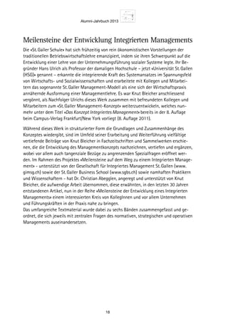 Alumni-Jahrbuch 2013
18
Die «St. Galler Schule» hat sich frühzeitig von rein ökonomistischen Vorstellungen der
traditionellen Betriebswirtschaftslehre emanzipiert, indem sie ihren Schwerpunkt auf die
Entwicklung einer Lehre von der Unternehmungsführung sozi­aler Systeme legte. Ihr Be-
gründer Hans Ulrich als Professor der damaligen Hochschule – jetzt «Universität St. Gallen
(HSG)» genannt – erkannte die integrierende Kraft des Systemansatzes im Spannungsfeld
von Wirtschafts- und Sozialwissenschaften und erarbeitete mit Kollegen und Mitarbei-
tern das sogenannte St. Galler Management-Modell als eine sich der Wirtschaftspraxis
annähernde Ausformung einer Managementlehre. Es war Knut Bleicher anschliessend
vergönnt, als Nachfolger Ulrichs dieses Werk zusammen mit befreundeten Kollegen und
Mitarbeitern zum «St. Galler Management-Konzept» weiterzuentwickeln, welches nun-
mehr unter dem Titel «Das Konzept Integriertes Management» bereits in der 8. Auflage
beim Campus-Verlag Frankfurt/New York vorliegt (8. Auflage 2011).
Während dieses Werk in strukturierter Form die Grundlagen und Zusammenhänge des
Konzeptes wiedergibt, sind im Umfeld seiner Erarbeitung und Weiterführung vielfältige
vertiefende Beiträge von Knut Bleicher in Fachzeitschriften und Sammelwerken erschie-
nen, die die Entwicklung des Managementkonzepts nachzeichnen, vertiefen und ergänzen,
wobei vor allem auch tangenziale Bezüge zu angrenzenden Spezialfragen eröffnet wer-
den. Im Rahmen des Projektes «Meilensteine auf dem Weg zu einem Integrierten Manage-
ment» - unterstützt von der Gesellschaft für Integriertes Management St. Gallen (www.
gimsg.ch) sowie der St. Galler Business School (www.sgbs.ch) sowie namhaften Praktikern
und Wissenschaftern - hat Dr. Christian Abegglen, angeregt und unterstützt von Knut
Bleicher, die aufwendige Arbeit übernommen, diese erwähnten, in den letzten 30 Jahren
entstandenen Artikel, nun in der Reihe «Meilensteine der Entwicklung eines Integrierten
Managements» einem interessierten Kreis von KollegInnen und vor allem Unternehmen
und Führungskräften in der Praxis nahe zu bringen.
Das umfangreiche Textmaterial wurde dabei zu sechs Bänden zusammengefasst und ge-
ordnet, die sich jeweils mit zentralen Fragen des normativen, strategischen und operativen
Managements auseinandersetzen.
Meilensteine der Entwicklung Integrierten Managements
 