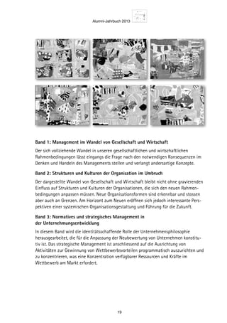 Alumni-Jahrbuch 2013
19
Band 1: Management im Wandel von ­Gesellschaft und Wirtschaft
Der sich vollziehende Wandel in unseren gesellschaftlichen und wirtschaftlichen
Rahmenbedingungen lässt eingangs die Frage nach den notwendigen Konsequenzen im
Denken und Handeln des Managements stellen und verlangt andersartige Konzepte.
Band 2: Strukturen und Kulturen der ­Organisation im Umbruch
Der dargestellte Wandel von Gesellschaft und Wirtschaft bleibt nicht ohne gravierenden
Einfluss auf Strukturen und Kulturen der Organisationen, die sich den neuen Rahmen-
bedingungen anpassen müssen. Neue Organisationsformen sind erkennbar und stossen
aber auch an Grenzen. Am Horizont zum Neuen eröffnen sich jedoch interessante Pers-
pektiven einer systemischen Organisationsgestaltung und Führung für die Zukunft.
Band 3: Normatives und strategisches Management in
der Unternehmungsentwicklung
In diesem Band wird die identitätsschaffende Rolle der Unternehmensphilosophie
herausgearbeitet, die für die Anpassung der Neubewertung von Unternehmen konstitu-
tiv ist. Das strategische Management ist anschliessend auf die Ausrichtung von
Aktivitäten zur Gewinnung von Wettbewerbsvorteilen programmatisch auszurichten und
zu konzentrieren, was eine Konzentration verfügbarer Ressourcen und Kräfte im
Wettbewerb am Markt erfordert.
9 7 8 3 9 3 4 3 5 0 8 9 2 
ISBN 3- 934350- 89- 5
ffodiriwS
rehcielBStnerutluKnerutkur
Swiridoff
Knut Bleicher
Meilensteine der Entwicklung eines Integrierten Managements
Herausgegeben von Christian Abegglen
2
St. Galler Business Books  Tools Wissenschaft
Swiridoff
Lore tinibh ea facidui tin vercidunt lobore facil utpat etumsandiam euismolummy nissequat au-
gueril et acilla augiate commy num vullut alis nullam, core vel esequisisi euipisim ad digna faci-
duisi. Lorperit iusto dolorem vendit, si tem zzriusto core mincilluptat prat, commy nis acidunt alis
dignisis auguercin er sustrud doloborer si esenim nonsenim aliquatue dio od modolor Lore tinibh
ea facidui tin vercidunt lobore facil utpat etumsandiam euismolummy nissequat augueril et acilla
augiate commy num vullut alis nullam, core vel esequisisi euipisim ad digna faciduisi. Lorperit iusto
dolorem vendit, si tem zzriusto core mincilluptat prat, commy nis acidunt alis dignisis auguercin er
sustrud doloborer si esenim nonsenim aliquatue dio od modolor Lore tinibh ea facidui tin vercidunt
lobore facil utpat etumsandiam euismolummy nissequat augueril et acilla augiate commy num
vullut alis nullam, core vel esequisisi euipisim ad digna faciduisi. Lorperit iusto dolorem vendit, si
tem zzriusto core mincilluptat prat, commy nis acidunt alis dignisis auguercin er sustrud doloborer
si esenim nonsenim aliquatue dio od modolor
Herausgegeben von Christian Abegglen
enietsnelieM
setreirgetnI
tnemeganaM2
St. Galler Business Books  Tools Wissenschaft
stnemeganaMnetreirgetnIseniegnulkciwtnEredenietsnelieM
Strukturen und Kulturen
Swiridoff
Knut Bleicher
Meilensteine der Entwicklung eines Integrierten Managements
Herausgegeben von Christian Abegglen
5
St. Galler Business Books  Tools tfahcsnessiW
Human Resources Management
9 7 8 3 9 3 4 3 5 0 8 9 2 
ISBN 3- 934350- 89- 5
Swiridoff–SGBBT
BleicherManagementimWandel
Swiridoff
Knut Bleicher
Management im Wandel
Meilensteine der Entwicklung eines Integrierten Managements
Herausgegeben von Christian Abegglen
1
St. Galler Business Books  Tools Wissenschaft
tumsandiam euismolummy nissequat au-
corevel esequisisi euipisim ad digna faci-
re mincilluptat prat, commy nis acidunt alis
senim aliquatue dio od modolor Lore tinibh
m euismolummy nissequat augueril et acilla
sisi euipisim ad digna faciduisi. Lorperit iusto
, commy nis acidunt alis dignisis auguercin er
od modolor Lore tinibh ea facidui tin vercidunt
uat augueril et acilla augiate commy num
a faciduisi. Lorperit iusto dolorem vendit, si
t alis dignisis auguercin er sustrud doloborer
glen
Meilensteine
Integriertes
Management1
Wissenschaft
MeilensteinederEntwicklungeinesIntegriertenManagements
Swiridoff
Knut Bleicher
Managementsysteme
Meilensteine der Entwicklung eines Integrierten Managements
Herausgegeben von Christian Abegglen
4
St. Galler Business Books  Tools tfahcsnessiW
Swiridoff–SGBBT
Meilensteine
Integriertes
Management3MeilensteinederEntwicklungeinesIntegriertenManagements
Swiridoff
Knut Bleicher
Normatives und strategisches Management
Meilensteine der Entwicklung eines Integrierten Managements
Herausgegeben von Christian Abegglen
3
St. Galler Business Books  Tools Wissenschaft
Swiridoff
St. Galler Business Books  Tools Wissenschaft
Herausgegeben von Christian Abegglen
Prof. Dr. Dres. h.c. Knut Bleicher lehrte nach
seiner Habilitation an der FU Berlin ab 1965
an der Universität Gießen Organisation,
Führung und Personalwirtschaft. 1985 folgte
er dem Ruf als Nachfolger von Prof. Dr. Dres.
h.c. Hans Ulrich an die Universität St. Gallen.
Knut Bleicher war bis Herbst 2008 Beirats­
vorsitzender und Wissenschaftlicher Leiter
der renommierten Aus­ und Weiterbildungs­
institution SGBS St. Galler Business School.
Heute lebt und forscht Knut Bleicher in
Hamburg und St. Gallen.
In der Managementpraxis werden seit langem die wachsende Komplexität des Unternehmens­
geschehens beklagt und integrationsgeleitete Ansätze jenseits von eindimensionaler, kurz­
fristiger Symptombekämpfung gefordert. Dessen ungeachtet ist ein adäquater Umgang mit
komplexen Managementsituationen erstaunlicherweise eher selten zu beobachten. Knut
Bleicher – neben Hans Ulrich bekanntester Vertreter der St. Galler Managementlehre und
Begründer des weit über den deutschen Sprachraum hinaus bekannten Standardwerks
«Konzept Integriertes Management» – hat im Verlauf seiner langen Lehrtätigkeit unzählige
Schriften über Komplexitätsbewältigung durch integrierte Managementansätze verfasst.
Mit diesem Gesamtwerk «Gesammelte Schriften» wird Knut Bleichers Wissen über integrierte
Herangehensweisen im Management einem breiteren Kreis wieder zugänglich gemacht.
Mit Band 3 «Normatives und strategisches Management in der Unternehmensentwicklung»
setzt sich das insgesamt 6 Bände umfassende Werk «Meilensteine der Entwicklung eines Integ­
rierten Managements» von Knut Bleicher weiter fort.
Hochdynamischer Wandel in gesellschaftlichen und wirtschaftlichen Rahmenbedingungen tref­
fen auf tradierte Strukturen sowie Denk­ und Verhaltensweisen von gestern. Dieses, in den Bän­
den 1 und 2 dargestellte Spannungsfeld wirtschaftlicher Aktivität führt nahtlos in die Diskussion
notwendiger Konsequenzen im Denken und Handeln verantwortlicher Manager. Band 3 vermag
aufzuzeigen, welches auf normativer und strategischer Ebene Schlüsselvoraussetzungen für
nachhaltigen Managementerfolg sind. Anknüpfend an Gestaltungsempfehlungen werden ge­
zielt weiterführende Denkanstösse vermittelt.
Mit Geleitwort von Manfred Wittenstein
ISBN 978­3­89929­073­8
9 7 8 3 8 9 9 2 9 0 5 5 4
BleicherNormativesundstrategischesManagement
Swiridoff
Knut Bleicher
Meilensteine der Entwicklung eines Integrierten Managements
Herausgegeben von Christian Abegglen
6
St. Galler Business Books  Tools tfahcsnessiW
Corporate Dynamics
 