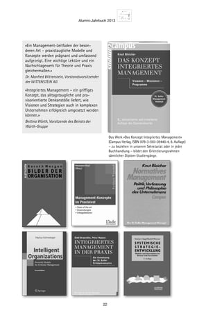 Alumni-Jahrbuch 2013
22
Das Werk «Das Konzept Integriertes Management» ­
(Campus-Verlag, ISBN 978-3-593-39440-4, 8. Auflage)
– zu beziehen in unserem ­Sekretariat oder in jeder
Buchhandlung – bildet den Orientierungsrahmen
sämtlicher Diplom-­Studiengänge.
8. Auflage 2011
«Ein Management-Leitfaden der beson-
deren Art – praxistaugliche Modelle und
Konzepte werden prägnant und umfassend
aufgezeigt. Eine wichtige Lektüre und ein
Nachschlagewerk für Theorie und Praxis
gleichermaßen.»
Dr. Manfred Wittenstein, Vorstandsvorsitzender
der WITTENSTEIN AG
«Integriertes Management – ein griffiges
Konzept, das alltagstaugliche und pra-
xisorientierte Denkanstöße liefert, wie
Visionen und Strategien auch in komplexen
Unternehmen erfolgreich umgesetzt werden
können.»
Bettina Würth, Vorsitzende des Beirats der
Würth-Gruppe
 