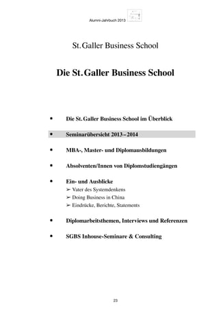 Alumni-Jahrbuch 2013
23
Die St. Galler Business School
St. Galler Business School
•	 Die St. Galler Business School im Überblick
•	 Seminarübersicht 2013 – 2014
•	 MBA-, Master- und Diplomausbildungen
•	 Absolventen/Innen von Diplomstudiengängen
•	Ein- und Ausblicke
➢ Vater des Systemdenkens
➢ Doing Business in China
➢ Eindrücke, Berichte, Statements
•	 Diplomarbeitsthemen, Interviews und Referenzen
•	 SGBS Inhouse-Seminare  Consulting
 