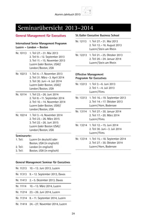 Alumni-Jahrbuch 2013
24
General Management für Executives
International Senior Management ­Programm
Luzern – London – Boston
Nr. 10113	 1. Teil	27. – 31. Mai 2013
		 2. Teil	9. – 12. September 2013
		 3. Teil	11. – 15. November 2013
		 Luzern (oder Boston, USA) / 
		 London / Boston, USA
Nr. 10213	 1. Teil	4. – 7. November 2013
		 2. Teil	31. März – 3. April 2014
		 3. Teil	30. Juni – 4. Juli 2014
		 Luzern (oder Boston, USA) / 
		 London / Boston, USA
Nr. 10114	 1. Teil	23. – 26. Juni 2014
		 2. Teil	8. – 11. September 2014
		 2. Teil	10. – 14. November 2014
		 Luzern (oder Boston, USA) / 
		 London / Boston, USA
Nr. 10214	 1. Teil	3. – 6. November 2014
		 2. Teil	23. – 26. März 2015
		 3. Teil	22. – 26. Juni 2015
		 Luzern (oder Boston USA) / 
		 London / Boston, USA
Seminarorte:
1. Teil:	 Luzern (in deutsch) oder
		 Boston, USA (in englisch)
2. Teil:	 London (in englisch)
3. Teil:	 Boston, USA (in englisch)
General Management Seminar für Executives
Nr. 11213	 10. – 13. Juni 2013, Luzern
Nr. 11313	 9. – 12. September 2013, Davos
Nr. 11413	 2. – 5. Dezember 2013, Davos
Nr.	11114	 10. – 13. März 2014, Luzern
Nr.	11214	 23. – 26. Juni 2014, Luzern
Nr.	11314	 8. – 11. September 2014, Luzern
Nr.	11414	 24. – 27. November 2014, Luzern
St. Galler Executive Business School
Nr. 12113	 1. Teil	27. – 31. Mai 2013
		 2. Teil	12. – 16. August 2013
		 Luzern / Stein am Rhein
Nr. 12213	 1. Teil	21. – 25. Oktober 2013
		 2. Teil	20. – 24. Januar 2014
		 Luzern / Stein am Rhein
Effective Management
Programm für Executives
Nr. 13213	 1. Teil	3. – 6. Juni 2013
		 2. Teil	1. – 4. Juli 2013
		 Luzern / Flims
Nr. 13313	 1. Teil	16. – 19. September 2013
		 2. Teil	14. – 17. Oktober 2013
		 Luzern / Horn, Bodensee
Nr.	13114	 1. Teil	27. – 30. Januar 2014
		 2. Teil	17. – 20. März 2014
		 Luzern / Flims
Nr.	13214	 1. Teil	12. – 15. Juni 2014
		 2. Teil	30. Juni – 3. Juli 2014
		 Luzern / Flims
Nr.	13314	 1. Teil	15. – 18. September 2014
		 2. Teil	27. – 30. Oktober 2014
		 Luzern / Horn, Bodensee
Seminarübersicht 2013–2014
 
