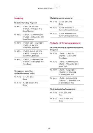 Alumni-Jahrbuch 2013
27
Marketing
St. Galler Marketing Programm
Nr. 40213	 1. Teil	1. – 4. Juli 2013
		 2. Teil	26. – 29. August 2013
		 Davos / Brunnen
Nr. 40313	 1. Teil	21. – 24. Oktober 2013
		 2. Teil	25. – 28. November 2013
		 Davos / Brunnen
Nr.	40114	 1. Teil	31. März – 3. April 2014
		 2. Teil	5. – 8. Mai 2014
		 Davos / Horn, Bodensee
Nr.	40214	 1. Teil	30. Juni – 3. Juli 2014
		 2. Teil	25. – 28. August 2014
		 Davos / Horn, Bodensee
Nr.	40314	 1. Teil	20. – 23. Oktober 2014
		 2. Teil	24. – 27. November 2014
		 Flims / Davos
Strategisches Marketing:
Die Weichen richtig stellen
Nr. 41213	 1. – 4. Juli 2013
		 Davos
Nr. 41313	 21. – 24. Oktober 2013
		 Davos
Marketing operativ umgesetzt
Nr. 42113	 22. – 25. April 2013
		 Davos
Nr. 42213	 26. – 29. August 2013
		 Brunnen, Vierwaldstättersee
Nr. 42313	 25. – 28. November 2013
		 Brunnen, Vierwaldstättersee
Verkaufs-  Vertriebsmanagement
St. Galler Verkaufs-  Vertriebs­management
Programm
Nr. 43113	 1. Teil	8. – 11. April 2013
		 2. Teil	10. – 13. Juni 2013
		 Flims / Davos
Nr. 43213	 1. Teil	7. – 10. Oktober 2013
		 2. Teil	4. – 7. November 2013
		 Davos / Flims
Nr.	43114	 1. Teil	7. – 10. April 2014
		 2. Teil	19. – 22. Mai 2014
		 St. Gallen / Davos Dorf
Nr.	43214	 1. Teil	6. – 9. Oktober 2014
		 2. Teil	10. – 13. November 2014
		 St. Gallen / Davos Platz
Strategisches Verkaufsmanagement
Nr. 44113	 8. – 11. April 2013
		 Flims
Nr. 44213	 7. – 10. Oktober 2013
		 Davos
 