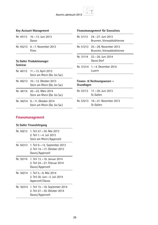 Alumni-Jahrbuch 2013
28
Key Account Management
Nr. 45113	 10. – 13. Juni 2013
		 Davos
Nr. 45213	 4. – 7. November 2013
		 Flims
St. Galler Produktmanager
Seminar
Nr. 46113	 11. – 13. April 2013
		 Stein am Rhein (Do. bis Sa.)
Nr. 46213	 10. – 12. Oktober 2013
		 Stein am Rhein (Do. bis Sa.)
Nr.	 46114	 20. – 22. März 2014
		 Stein am Rhein (Do. bis Sa.)
Nr.	 46214	 9. – 11. Oktober 2014
		 Stein am Rhein (Do. bis Sa.)
Finanzmanagement
St. Galler Finanzlehrgang
Nr. 50213	 1. Teil	27. – 30. Mai 2013
		 2. Teil	1. – 4. Juli 2013
		 Stein am Rhein / Appenzell
Nr. 50313	 1. Teil	9. – 12. September 2013
		 2. Teil	14. – 17. Oktober 2013
		 Davos / Appenzell
Nr.	50114	 1. Teil	13. – 16. Januar 2014
		 2. Teil	24. – 27. Februar 2014
		 Davos / Appenzell
Nr.	50214	 1. Teil	5. – 8. Mai 2014
		 2. Teil	30. Juni – 3. Juli 2014
		 Appenzell / Davos
Nr.	50314	 1. Teil	15. – 18. September 2014
		 2. Teil	27. – 30. Oktober 2014
		 Davos / Appenzell
Finanzmanagement für Executives
Nr. 51113	 24. – 27. Juni 2013
		 Brunnen, Vierwaldstättersee
Nr. 51213	 25. – 28. November 2013
		 Brunnen, Vierwaldstättersee
Nr.	 51114	 23. – 26. Juni 2014
		 Davos Dorf
Nr.	 51214	 1. – 4. Dezember 2014
		 Luzern
Finanz-  Rechnungswesen –
Grundlagen
Nr. 53113	 17. – 20. Juni 2013
		 St. Gallen
Nr. 53213	 18. – 21. November 2013
		 St. Gallen
 