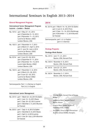 Alumni-Jahrbuch 2013
32
International Seminars in English 2013–2014
General Management Programs
International Senior Management ­Program
Lucerne – London – Boston
No. 10113	 part 1	May 27 – 31, 2013
		 part 2	September 9 – 12, 2013
		 part 3	November 11 – 15, 2013
		 Lucerne (or Boston, USA) / 
		 London / Boston, USA
No. 10213	 part 1	November 4 – 7, 2013
		 part 2	March 31 – April 3, 2014
		 part 3	 June 30 – July 4, 2014
		 Lucerne (or Boston, USA) / 
		 London / Boston, USA
No.	10114	 part 1	June 23 – 26, 2014
		 part 2	September 8 – 11, 2014
		 part 3	November 10 – 14, 2014
		 Luzern (oder Boston, USA) / 
		 London / Boston, USA
No. 10214	 part 1	November 3 – 6, 2014
		 part 2	March 23 – 26, 2015
		 part 3	June 22 – 26, 2015
		 Lucerne (or Boston USA) / 
		 London / Boston, USA
Seminarsprache: Part 1: in German or English
Part 2+3: in English
International Junior Management
No. 25113	 part 1 	March 22 – 24, 2013 St. Gallen
		 part 2	 June 14 – 16, 2013 Davos
		 part 3	 Sept. 20 – 22, 2013 Lucerne
		 part 4	 December 2 – 4, 2013 Brunnen
		 (or Cracow)
No. 25213	 part 1	 Sept. 6 – 8, 2013 St. Gallen
		 part 2	 December 6 – 8, 2013 Davos
		 part 3	 April 4 – 6, 2014 Lucerne
		 part 4	 June 30 – July 2, 2014 Brunnen
		 (or Cracow)
2014
Nr.	25114	part 1	March 14 – 16, 2014 St. Gallen
		 part 2	June 6 – 8, 2014 Flims
		 part 3	Sept. 12 – 14, 2014 Glattbrugg
		 part 4	December 1 – 3, 2014 Brunnen
		 (or Cracow)
Seminarsprache: part 1–3: in English
part 4: in German
Strategy Programs
Strategy-Week Boston
No. 34113	 June 17 – 21, 2013
		 Boston, USA, Harvard Club
No. 34213	 November 4 - 8, 2013
		 Boston, USA, Harvard Club
Nr.	 34114	 June 23 – 27, 2014
		 Boston, USA, Harvard Club
Nr.	 34214	 November 3 – 7, 2014
		 Boston, USA, Harvard Club
Strategy Week, Harvard Club of Boston,
Boston
Leadership Week, Harvard Club of
Boston, Boston
Finance Week, London School of
Economics (LSE), London
Asia Week, China Europe International
Business School (CEIBS), Shanghai.
 