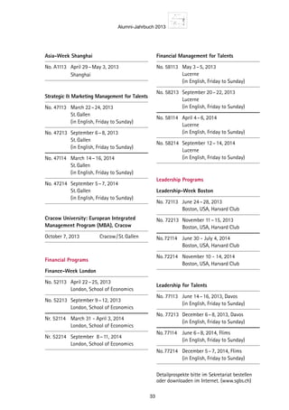 Alumni-Jahrbuch 2013
33
Asia-Week Shanghai
No. A1113	 April 29 – May 3, 2013
		 Shanghai
Strategic  Marketing Management for Talents
No. 47113	 March 22 – 24, 2013
		 St. Gallen
		(in English, Friday to Sunday)
No. 47213	 September 6 – 8, 2013
		 St. Gallen
		(in English, Friday to Sunday)
No. 47114	 March 14 – 16, 2014
		 St. Gallen
		(in English, Friday to Sunday)
No. 47214	 September 5 – 7, 2014
		 St. Gallen
		(in English, Friday to Sunday)
Cracow University: European Integrated
Management Program (MBA), Cracow
October 7, 2013		 Cracow / St. Gallen
Financial Programs
Finance-Week London
No. 52113	 April 22 – 25, 2013
		 London, School of Economics
No. 52213	 September 9 – 12, 2013
		 London, School of Economics
Nr.	52114	 March 31 - April 3, 2014
		 London, School of Economics
Nr.	52214	 September 8 – 11, 2014
		 London, School of Economics
Financial Management for Talents
No. 58113	 May 3 – 5, 2013
		 Lucerne
		(in English, Friday to Sunday)
No. 58213	 September 20 – 22, 2013
		 Lucerne
		(in English, Friday to Sunday)
No. 58114	 April 4 – 6, 2014
		 Lucerne
		(in English, Friday to Sunday)
No. 58214	 September 12 – 14, 2014
		 Lucerne
		(in English, Friday to Sunday)
Leadership Programs
Leadership-Week Boston
No. 72113	 June 24 – 28, 2013
		 Boston, USA, Harvard Club
No. 72213	 November 11 – 15, 2013
		 Boston, USA, Harvard Club
No.	72114	 June 30 - July 4, 2014
		 Boston, USA, Harvard Club
No.	72214	 November 10 - 14, 2014
		 Boston, USA, Harvard Club
Leadership for Talents
No. 77113	 June 14 – 16, 2013, Davos
		(in English, Friday to Sunday)
No. 77213	 December 6 – 8, 2013, Davos
		(in English, Friday to Sunday)
No.	77114	 June 6 – 8, 2014, Flims
		(in English, Friday to Sunday)
No.	77214	 December 5 – 7, 2014, Flims
		(in English, Friday to Sunday)
Detailprospekte bitte im Sekretariat bestellen
oder downloaden im Internet. (www.sgbs.ch)
 