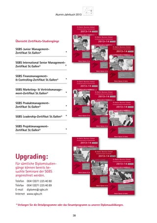 Alumni-Jahrbuch 2013
38
Telefon 	 0041(0)71 225 40 80
Telefax 	 0041(0)71 225 40 89
E-mail	diplome@sgbs.ch
Internet	www.sgbs.ch
Upgrading:
Für sämtliche Diplomstudien-
gänge können bereits be-
suchte Seminare der SGBS
angerechnet werden.
General Management-
Diplom SGBS®
St. Galler Business School
DIPLOMAUSBILDUNGEN FÜR MANAGER/INNEN
Master Diplome St.Gallen
Nächste Studienbeginne:
Die Diplomlehrgänge der St.Galler Business School
– Anspruchsvolle und praxisnahe Aus-  Weiterbildung
– Diplomabschluss SGBS
– Basierend auf dem bewährten St.Galler Management-
Konzept
– Unter Wissenschaftlicher Leitung der St.Galler Business School
2013-14
7. April 2014
8. Juli 2013
7. Oktober 2013
6. Januar 2014
Dipl. Consultant SGBS®
St. Galler Business School
DIPLOMAUSBILDUNGEN FÜR MANAGER/INNEN
Master Diplome St.Gallen
Nächste Studienbeginne:
Die Diplomlehrgänge der St.Galler Business School
– Anspruchsvolle und praxisnahe Aus-  Weiterbildung
– Diplomabschluss SGBS
– Basierend auf dem bewährten St.Galler Management-
Konzept
– Unter Wissenschaftlicher Leitung der St.Galler Business School
2013-14
7. April 2014
8. Juli 2013
7. Oktober 2013
6. Januar 2014
Dipl. Marketingleiter/in
SGBS®
St. Galler Business School
DIPLOMAUSBILDUNGEN FÜR MANAGER/INNEN
Master Diplome St.Gallen
Nächste Studienbeginne:
Die Diplomlehrgänge der St.Galler Business School
– Anspruchsvolle und praxisnahe Aus-  Weiterbildung
– Diplomabschluss SGBS
– Basierend auf dem bewährten St.Galler Management-
Konzept
– Unter Wissenschaftlicher Leitung der St.Galler Business School
Alternativ als Einstieg:
Marketing- und Vertriebs-
management-Zertifikat St.Gallen
2013-14
7. April 2014
8. Juli 2013
7. Oktober 2013
6. Januar 2014 Dipl. Verkaufsleiter/in
SGBS®
St. Galler Business School
DIPLOMAUSBILDUNGEN FÜR MANAGER/INNEN
Master Diplome St.Gallen
Nächste Studienbeginne:
Die Diplomlehrgänge der St.Galler Business School
– Anspruchsvolle und praxisnahe Aus-  Weiterbildung
– Diplomabschluss SGBS
– Basierend auf dem bewährten St.Galler Management-
Konzept
– Unter Wissenschaftlicher Leitung der St.Galler Business School
2013-14
7. April 2014
8. Juli 2013
7. Oktober 2013
6. Januar 2014
Master Diplome St.Gallen
Dipl. Finanzleiter/in SGBS
St. Galler Business School
DIPLOMAUSBILDUNGEN FÜR MANAGER
Nächste Studienbeginne:
Die Diplomlehrgänge der St.Galler Business School
– Anspruchsvolle und praxisnahe Aus-  Weiterbildung
– Diplomabschluss SGBS
– Basierend auf dem bewährten St.Galler Management-
Konzept
– Unter wissenschaftlicher Leitung der St.Galler Business School
2013-14
7. April 2014
8. Juli 2013
7. Oktober 2013
6. Januar 2014
Leadership-  Human Resources
Management-Diplom SGBS®
St. Galler Business School
DIPLOMAUSBILDUNGEN FÜR MANAGER/INNEN
Master Diplome St.Gallen
Nächste Studienbeginne:
Die Diplomlehrgänge der St.Galler Business School
– Anspruchsvolle und praxisnahe Aus-  Weiterbildung
– Diplomabschluss SGBS
– Basierend auf dem bewährten St.Galler Management-
Konzept
– Unter Wissenschaftlicher Leitung der St.Galler Business School
2013-14
7. April 2014
8. Juli 2013
7. Oktober 2013
6. Januar 2014
Dipl. Betriebswirtschafter/in
SGBS®
St. Galler Business School
DIPLOMAUSBILDUNGEN FÜR MANAGER/INNEN
Master Diplome St.Gallen
Nächste Studienbeginne:
Die Diplomlehrgänge der St.Galler Business School
– Anspruchsvolle und praxisnahe Aus-  Weiterbildung
– Diplomabschluss SGBS
– Basierend auf dem bewährten St.Galler Management-
Konzept
– Unter Wissenschaftlicher Leitung der St.Galler Business School
2013-14
7. April 2014
8. Juli 2013
7. Oktober 2013
6. Januar 2014
SGBS Master of Management
St.Gallen®
St. Galler Business School
DIPLOMAUSBILDUNGEN FÜR MANAGER/INNEN
Master Diplome St.Gallen
Nächste Studienbeginne:
Die Diplomlehrgänge der St.Galler Business School
– Anspruchsvolle und praxisnahe Aus-  Weiterbildung
– Diplomabschluss SGBS
– Basierend auf dem bewährten St.Galler Management-
Konzept
– Unter Wissenschaftlicher Leitung der St.Galler Business School
2013-14
7. April 2014
8. Juli 2013
7. Oktober 2013
6. Januar 2014
SGBS Junior Management-
Zertifikat St. Gallen® *
SGBS International Senior Management-
Zertifikat St. Gallen®	 *
SGBS Finanzmanagement-
 Controlling-Zertifikat St. Gallen® *
SGBS Marketing-  Vertriebsmanage-
ment-Zertifikat St. Gallen® *
SGBS Produktmanagement-
Zertifikat St. Gallen® *
SGBS Leadership-Zertifikat St. Gallen® *
SGBS Projektmanagement-
Zertifikat St. Gallen® *
Übersicht Zertifikats-Studiengänge
Dipl. Controller/in SGBS®
St. Galler Business School
DIPLOMAUSBILDUNGEN FÜR MANAGER/INNEN
Master Diplome St.Gallen
Nächste Studienbeginne:
Die Diplomlehrgänge der St.Galler Business School
– Anspruchsvolle und praxisnahe Aus-  Weiterbildung
– Diplomabschluss SGBS
– Basierend auf dem bewährten St.Galler Management-
Konzept
– Unter Wissenschaftlicher Leitung der St.Galler Business School
Alternativ als Einstieg:
Finanzmanagement-  Controlling-
Zertifikat St.Gallen
2013-14
7. April 2014
8. Juli 2013
7. Oktober 2013
6. Januar 2014
* Verlangen Sie die Detailprogramme oder das Gesamtprogramm zu unseren Diplomausbildungen.
 