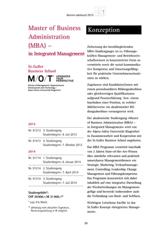 Alumni-Jahrbuch 2013
39
Master of Business
Administration
(MBA) –
in Integrated Management
Konzeption
Zielsetzung des berufsbegleitenden
MBA-Studienganges ist es, Führungs-
kräften Management- und Betriebswirt-
schaftswissen in konzentrierter Form zu
vermitteln sowie die sozial-kommunika-
tive Kompetenz und Umsetzungsfähig-
keit für praktische Unternehmenssituati-
onen zu stärken.
Zugelassen sind Kandidaten/innen mit
einem postsekundären Bildungsabschluss
oder gleichwertigen Qualifikationen
aufgrund Praxiserfahrung bzw. einem
Innehaben einer Position, in welcher
üblicherweise ein akademischer Bil-
dungsabschluss vorausgesetzt wird.
Der akademische Studiengang «Master
of Business Administration (MBA) –
in Integrated Management» wird von
der Alpen-Adria Universität Klagenfurt
in Zusammenarbeit und Kooperation mit
der St.Galler Business School angeboten.
Das MBA Programm vermittelt innerhalb
von 2 Jahren State-of-the-Art-Wissen
über sämtliche relevanten und praktisch
umsetzbaren Managementthemen wie
Strategie, Marketing, Verkaufsmanage-
ment, Controlling, Leadership, Change
Management und Führungskompetenz.
Das Programm konzentriert sich dabei
inhaltlich auf eine integrative Darstellung
der Wechselwirkungen im Management-
gefüge und bezweckt insbesondere auch
die Verbindung von Hard- und Softfacts.
Wichtigste Leitschnur hierfür ist das
St.Galler Konzept «Integriertes Manage-
ment».
Der berufsbeg
gehaltene aka
Business Adm
Management
die einen aka
Zielgruppe
Leistungsorien
und Praktiker
übergreifende
tierte integra
aneignen wol
den Vor
anspruc
gaben g
nehmen
abzusich
Kernpot
sich neu
und mit
dass ein
reich ist
souverän
Qualifik
persönli
repertoi
schwieri
komplex
die eige
operativ
fundiert
wicklung
nehmen
und mod
erlangen
Teilne
upgradeS
your
perSpective.
2013
Nr. 91313 3. Studiengang
Studienbeginn: 8. Juli 2013
Nr. 91413 4. Studiengang
Studienbeginn: 7. Oktober 2013
2014
Nr. 91114 1. Studiengang
Studienbeginn: 6. Januar 2014
Nr. 91214 2. Studiengang
Studienbeginn: 7. April 2014
Nr. 91314 3. Studiengang
Studienbeginn: 7. Juli 2014
Studiengebühr*:
CHF 39900.–/€ 31900.–**
* zzgl. 8% MwSt.
** abhängig vom aktuellen Tageskurs,
Rechnungsstellung in € möglich.
 