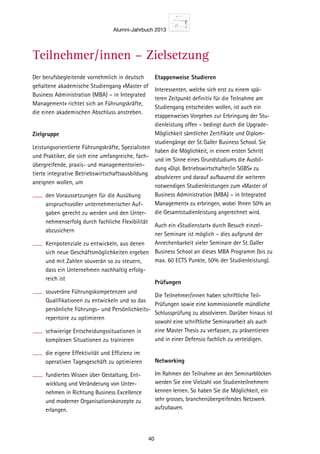 Alumni-Jahrbuch 2013
40
en
ungs-
ebswirt-
Form zu
munika-
sfähig-
nssituati-
en mit
abschluss
nen
einem
cher
Bil-
ird.
Master
A) –
d von
genfurt
ation mit
ngeboten.
nnerhalb
Wissen
raktisch
n wie
anage-
hange
petenz.
dabei
rstellung
gement-
re auch
Softfacts.
das
Manage-
Der berufsbegleitende vornehmlich in deutsch
gehaltene akademische Studiengang «Master of
Business Administration (MBA) – in Integrated
Management» richtet sich an Führungskräfte,
die einen akademischen Abschluss anstreben.
Zielgruppe
Leistungsorientierte Führungskräfte, Spezialisten
und Praktiker, die sich eine umfangreiche, fach-
übergreifende, praxis- und managementorien-
tierte integrative Betriebswirtschaftsausbildung
aneignen wollen, um
den Voraussetzungen für die Ausübung
anspruchsvoller unternehmerischer Auf-
gaben gerecht zu werden und den Unter-
nehmenserfolg durch fachliche Flexibilität
abzusichern
Kernpotenziale zu entwickeln, aus denen
sich neue Geschäftsmöglichkeiten ergeben
und mit Zahlen souverän so zu steuern,
dass ein Unternehmen nachhaltig erfolg-
reich ist
souveräne Führungskompetenzen und
Qualifikationen zu entwickeln und so das
persönliche Führungs- und Persönlichkeits-
repertoire zu optimieren
schwierige Entscheidungssituationen in
komplexen Situationen zu trainieren
die eigene Effektivität und Effizienz im
operativen Tagesgeschäft zu optimieren
fundiertes Wissen über Gestaltung, Ent-
wicklung und Veränderung von Unter-
nehmen in Richtung Business Excellence
und moderner Organisationskonzepte zu
erlangen.
Etappenweise Studieren
Interessenten, welche sich erst zu einem spä-
teren Zeitpunkt definitiv für die Teilnahme am
Studiengang entscheiden wollen, ist auch ein
etappenweises Vorgehen zur Erbringung der Stu-
dienleistung offen – bedingt durch die Upgrade-
Möglichkeit sämtlicher Zertifikate und Diplom-
studiengänge der St.Galler Business School. Sie
haben die Möglichkeit, in einem ersten Schritt
und im Sinne eines Grundstudiums die Ausbil-
dung «Dipl. Betriebswirtschafter/in SGBS» zu
absolvieren und darauf aufbauend die weiteren
notwendigen Studienleistungen zum «Master of
Business Administration (MBA) – in Integrated
Management» zu erbringen, wobei Ihnen 50% an
die Gesamtstudienleistung angerechnet wird.
Auch ein «Studienstart» durch Besuch einzel-
ner Seminare ist möglich – dies aufgrund der
Anrechenbarkeit vieler Seminare der St.Galler
Business School an dieses MBA Programm (bis zu
max. 60 ECTS Punkte, 50% der Studienleistung).
Prüfungen
Die Teilnehmer/innen haben schriftliche Teil-
Prüfungen sowie eine kommissionelle mündliche
Schlussprüfung zu absolvieren. Darüber hinaus ist
sowohl eine schriftliche Seminararbeit als auch
eine Master Thesis zu verfassen, zu präsentieren
und in einer Defensio fachlich zu verteidigen.
Networking
Im Rahmen der Teilnahme an den Seminarblöcken
werden Sie eine Vielzahl von Studienteilnehmern
kennen lernen. So haben Sie die Möglichkeit, ein
sehr grosses, branchenübergreifendes Netzwerk
aufzubauen.
Teilnehmer/innen – Zielsetzung
 