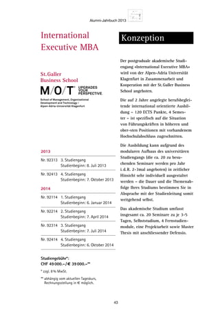 Alumni-Jahrbuch 2013
43
International
Executive MBA
Konzeption
Der postgraduale akademische Studi-
engang «International Executive MBA»
wird von der Alpen-Adria Universität
Klagenfurt in Zusammenarbeit und
Kooperation mit der St.Galler Business
School angeboten.
Die auf 2 Jahre angelegte berufsbeglei-
tende international orientierte Ausbil-
dung – 120 ECTS Punkte, 4 Semes-
ter – ist spezifisch auf die Situation
von Führungskräften in höheren und
ober-sten Positionen mit vorhandenem
Hochschulabschluss zugeschnitten.
Die Ausbildung kann aufgrund des
modularen Aufbaus des universitären
Studiengangs (die ca. 20 zu besu-
chenden Seminare werden pro Jahr
i.d.R. 2-3mal angeboten) in zeitlicher
Hinsicht sehr individuell ausgestaltet
werden – die Dauer und die Themenab-
folge Ihres Studiums bestimmen Sie in
Absprache mit der Studienleitung somit
weitgehend selbst.
Das akademische Studium umfasst
insgesamt ca. 20 Seminare zu je 3-5
Tagen, Selbststudium, 4 Fernstudien-
module, eine Projektarbeit sowie Master
Thesis mit anschliessender Defensio.
Das berufsb
sprachige «I
Programm r
Entscheidun
Leaders und
welche sich
mentorienti
mit dem Sch
Managemen
innen legen
Managemen
und wissens
zudem auch
asiatischer S
St.Galler An
chen auch s
Praxisnähe i
Sie wollen d
den He
positio
nalisie
aus de
hänge
entspr
operat
Aufbau
und Ge
ren un
Kompe
denen
vertief
von M
zur Um
tungen
nation
erkenn
Manag
Teilne
upgradeS
your
perSpective.
2013
Nr. 92313 3. Studiengang
Studienbeginn: 8. Juli 2013
Nr. 92413 4. Studiengang
Studienbeginn: 7. Oktober 2013
2014
Nr. 92114 1. Studiengang
Studienbeginn: 6. Januar 2014
Nr. 92214 2. Studiengang
Studienbeginn: 7. April 2014
Nr. 92314 3. Studiengang
Studienbeginn: 7. Juli 2014
Nr. 92414 4. Studiengang
Studienbeginn: 6. Oktober 2014
Studiengebühr*:
CHF 49000.–/€ 39000.–**
* zzgl. 8% MwSt.
** abhängig vom aktuellen Tageskurs,
Rechnungsstellung in € möglich.
2013
No. 92313 3rd Accomplishment
Begin of study: July 8, 2013
No. 92413 4th Accomplishment
Begin of study: October 7, 2013
2014
No. 92114 1st Accomplishment
Begin of study: January 6, 2014
No. 92214 2nd Accomplishment
Begin of study: April 7, 2014
No. 92314 3rd Accomplishment
Begin of study: July 7, 2014
No. 92414 4th Accomplishment
Begin of study: October 6, 2014
Course Fee*: CHF 49000.–/€ 39000.–**
* add 8% VAT
** depending on the daily exchange rate, issuing
an invoice in € is possible.
 