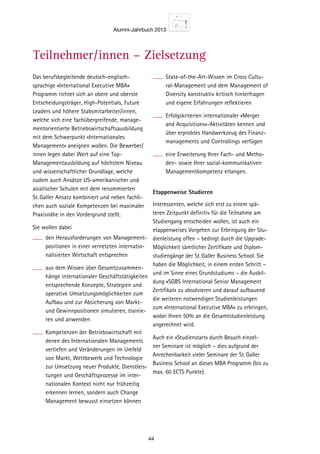 Alumni-Jahrbuch 2013
44
Studi-
MBA»
ersität
und
usiness
sbeglei-
Ausbil-
mes-
ation
n und
ndenem
en.
des
sitären
su-
Jahr
itlicher
staltet
emenab-
n Sie in
ng somit
asst
e 3-5
udien-
ie Master
ensio.
Das berufsbegleitende deutsch-englisch-
sprachige «International Executive MBA»
Programm richtet sich an obere und oberste
Entscheidungsträger, High-Potentials, Future
Leaders und höhere Stabsmitarbeiter/innen,
welche sich eine fachübergreifende, manage-
mentorientierte Betriebswirtschaftsausbildung
mit dem Schwerpunkt «Internationales
Management» aneignen wollen. Die Bewerber/
innen legen dabei Wert auf eine Top-
Managementausbildung auf höchstem Niveau
und wissenschaftlicher Grundlage, welche
zudem auch Ansätze US-amerikanischer und
asiatischer Schulen mit dem renommierten
St.Galler Ansatz kombiniert und neben fachli-
chen auch soziale Kompetenzen bei maximaler
Praxisnähe in den Vordergrund stellt.
Sie wollen dabei
den Herausforderungen von Management-
positionen in einer vernetzten internatio-
nalisierten Wirtschaft entsprechen
aus dem Wissen über Gesamtzusammen-
hänge internationaler Geschäftstätigkeiten
entsprechende Konzepte, Strategien und
operative Umsetzungsmöglichkeiten zum
Aufbau und zur Absicherung von Markt-
und Gewinnpositionen simulieren, trainie-
ren und anwenden
Kompetenzen der Betriebswirtschaft mit
denen des Internationalen Managements
vertiefen und Veränderungen im Umfeld
von Markt, Wettbewerb und Technologie
zur Umsetzung neuer Produkte, Dienstleis-
tungen und Geschäftsprozesse im inter-
nationalen Kontext nicht nur frühzeitig
erkennen lernen, sondern auch Change
Management bewusst einsetzen können
State-of-the-Art-Wissen im Cross Cultu-
ral-Management und dem Management of
Diversity konstruktiv kritisch hinterfragen
und eigene Erfahrungen reflektieren
Erfolgskriterien internationaler «Merger
and Acquisitions»-Aktivitäten kennen und
über erprobtes Handwerkzeug des Finanz-
managements und Controllings verfügen
eine Erweiterung Ihrer Fach- und Metho-
den- sowie Ihrer sozial-kommunikativen
Managementkompetenz erlangen.
Etappenweise Studieren
Interessenten, welche sich erst zu einem spä-
teren Zeitpunkt definitiv für die Teilnahme am
Studiengang entscheiden wollen, ist auch ein
etappenweises Vorgehen zur Erbringung der Stu-
dienleistung offen – bedingt durch die Upgrade-
Möglichkeit sämtlicher Zertifikate und Diplom-
studiengänge der St.Galler Business School. Sie
haben die Möglichkeit, in einem ersten Schritt –
und im Sinne eines Grundstudiums – die Ausbil-
dung «SGBS International Senior Management
Zertifikat» zu absolvieren und darauf aufbauend
die weiteren notwendigen Studienleistungen
zum «International Executive MBA» zu erbringen,
wobei Ihnen 50% an die Gesamtstudienleistung
angerechnet wird.
Auch ein «Studienstart» durch Besuch einzel-
ner Seminare ist möglich – dies aufgrund der
Anrechenbarkeit vieler Seminare der St.Galler
Business School an dieses MBA Programm (bis zu
max. 60 ECTS Punkte).
Teilnehmer/innen – Zielsetzung
2013
er 7, 2013
y 6, 2014
, 2014
2014
er 6, 2014
9000.–**
te, issuing
 