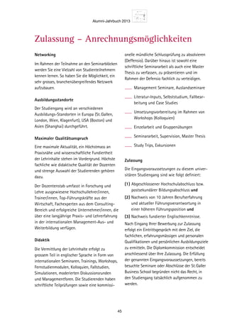 Alumni-Jahrbuch 2013
45
Networking
Im Rahmen der Teilnahme an den Seminarblöcken
werden Sie eine Vielzahl von Studienteilnehmern
kennen lernen. So haben Sie die Möglichkeit, ein
sehr grosses, branchenübergreifendes Netzwerk
aufzubauen.
Ausbildungsstandorte
Der Studiengang wird an verschiedenen
Ausbildungs-Standorten in Europa (St.Gallen,
London, Wien, Klagenfurt), USA (Boston) und
Asien (Shanghai) durchgeführt.
Maximaler Qualitätsanspruch
Eine maximale Aktualität, ein Höchstmass an
Praxisnähe und wissenschaftliche Fundiertheit
der Lehrinhalte stehen im Vordergrund. Höchste
fachliche wie didaktische Qualität der Dozenten
und strenge Auswahl der Studierenden gehören
dazu.
Der Dozentenstab umfasst in Forschung und
Lehre ausgewiesene Hochschullehrer/innen,
Trainer/innen, Top-Führungskräfte aus der
Wirtschaft, Fachexperten aus dem Consulting-
Bereich und erfolgreiche Unternehmer/innen, die
über eine langjährige Praxis- und Lehrerfahrung
in der internationalen Management-Aus- und
Weiterbildung verfügen.
Didaktik
Die Vermittlung der Lehrinhalte erfolgt zu
grossem Teil in englischer Sprache in Form von
internationalen Seminaren, Trainings, Workshops,
Fernstudienmodulen, Kolloquien, Fallstudien,
Simulationen, moderierten Diskussionsrunden
und Managementforen. Die Studierenden haben
schriftliche Teilprüfungen sowie eine kommissi-
onelle mündliche Schlussprüfung zu absolvieren
(Deffensio). Darüber hinaus ist sowohl eine
schriftliche Seminararbeit als auch eine Master
Thesis zu verfassen, zu präsentieren und im
Rahmen der Defensio fachlich zu verteidigen.
Management Seminare, Auslandseminare
Literatur-Inputs, Selbststudium, Fallbear-
beitung und Case Studies
Umsetzungsvorbereitung im Rahmen von
Workshops (Kolloquien)
Einzelarbeit und Gruppenübungen
Seminararbeit, Supervision, Master Thesis
Study Trips, Exkursionen
Zulassung
Die Eingangsvoraussetzungen zu diesem univer-
sitären Studiengang sind wie folgt definiert:
(1) Abgeschlossener Hochschulabschluss bzw.
postsekundärer Bildungsabschluss und
(2) Nachweis von 10 Jahren Berufserfahrung
und aktueller Führungsverantwortung in
einer höheren Führungsposition und
(3) Nachweis fundierter Englischkenntnisse.
Nach Eingang Ihrer Bewerbung zur Zulassung
erfolgt ein Eintrittsgespräch mit dem Ziel, die
fachlichen, erfahrungsmässigen und personalen
Qualifikationen und persönlichen Ausbildungsziele
zu ermitteln. Die Diplomkommission entscheidet
anschliessend über Ihre Zulassung. Die Erfüllung
der genannten Eingangsvoraussetzungen, bereits
besuchte Seminare oder Abschlüsse der St.Galler
Business School begründen nicht das Recht, in
den Studiengang tatsächlich aufgenommen zu
werden.
Ein Studie
den Begin
Anrech
Bereits ab
Studienle
Diplomstu
St.Galler
net werde
den Studi
Voraus
Beginn
(Beispie
Semina
Stra
Exe
Stra
Lea
Fina
Asia
Fina
Lea
Prod
Cas
Ma
Cha
niza
Fernstu
Selbsts
1 Inte
2 Stra
3 Ma
4 Inte
Zusatzm
Alterna
Mo
Mo
Con
Kolloqui
Projekta
Manage
Master T
Feedbac
23. Aug
Defensio
Diplomf
* u.a. im
Intern
Zulassung – Anrechnungsmöglichkeiten Zeitl
 