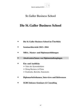 Alumni-Jahrbuch 2013
47
Die St. Galler Business School
St. Galler Business School
•	 Die St. Galler Business School im Überblick
•	 Seminarübersicht 2013 – 2014
•	 MBA-, Master- und Diplomausbildungen
•	 Absolventen/Innen von Diplomstudiengängen
•	Ein- und Ausblicke
➢ Vater des Systemdenkens
➢ Doing Business in China
➢ Eindrücke, Berichte, Statements
•	 Diplomarbeitsthemen, Interviews und Referenzen
•	 SGBS Inhouse-Seminare  Consulting
 