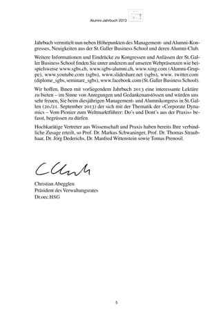 Alumni-Jahrbuch 2013
5
Jahrbuch vermittelt nun neben Höhepunkten des Management- undAlumni-Kon-
gresses, Neuigkeiten aus der St. Galler Business School und deren Alumni-Club.
Weitere Informationen und Eindrücke zu Kongressen und Anlässen der St. Gal-
ler Business School finden Sie unter anderem auf unseren Webpräsenzen wie bei-
spielsweise www.sgbs.ch, www.sgbs-alumni.ch, www.xing.com (Alumni-Grup-
pe), www.youtube.com (sgbs), www.slideshare.net (sgbs), www. twitter.com
(diplome_sgbs, seminare_sgbs), www.facebook.com (St. Galler Business School).
Wir hoffen, Ihnen mit vorliegendem Jahrbuch 2013 eine interessante Lektüre
zu bieten – im Sinne von Anregungen und Gedankenanstössen und würden uns
sehr freuen, Sie beim diesjährigen Management- und Alumnikongress in St. Gal-
len (20./21. September 2013) der sich mit der Thematik der «Corporate Dyna-
mics – Vom Pionier zum Weltmarktführer: Do’s und Dont’s aus der Praxis» be-
fasst, begrüssen zu dürfen.
Hochkarätige Vertreter aus Wissenschaft und Praxis haben bereits Ihre verbind-
liche Zusage erteilt, so Prof. Dr. Markus Schwaninger, Prof. Dr. Thomas Straub-
haar, Dr. Jörg Dederichs, Dr. Manfred Wittenstein sowie Tomas Prenosil.
Christian Abegglen
Präsident des Verwaltungsrates
Dr.oec.HSG
 