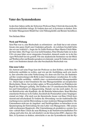 Alumni-Jahrbuch 2013
54
Vater des Systemdenkens
ln den 60er Jahren stellte der Schweizer Professor Hans Ulrich die klassische Be-
triebswirtschaftslehre infrage. Er forderte dazu auf, in Systemen zu denken. Sein
St. Galler Management-Modell hat viele Führungskräfte und Berater beeinflusst.
Von Stefanie Bilen
Werk und Wirkung
Sein Plan war es, eine Hochschule zu reformieren - am Ende hat er mit seinem
Ansatz eine ganze Zunft zum Umdenken gebracht. «ln welchem Geschäft befin-
den wir uns wirklich?», fragte der St. Galler Professor Hans Martin Ulrich Mitte
der 60er Jahre. Die Frage war zwar nicht brandneu, Peter Drucker hatte sie in den
USA ein paar Jahre zuvor sinngemäss formuliert, dennoch wurde sie in der hie-
sigen Wirtschaft fast nie gestellt. Für eine akademische Institution war der Blick
aufWettbewerber und Kunden geradezu revolutionär; zumal St. Gallen mit seinen
rund 1100 Studenten damals eine eher beschauliche Hochschule war.
Eine neue Lehre
Als Antwort auf seine Frage kam der Professor zu dem Schluss, nicht bloss Be-
triebswirte ausbilden zu wollen, egal wie gut die Ausbildung auch sein moch-
te, ihm schwebte eine echte Verbesserung vor, denn sein Ziel war, die Studenten
auf ihre verantwortungsvolle Rolle in den Unternehmen vorzubereiten. Er wollte
Führungskräfte ausbilden - mithilfe einer «systemorientierten Managementleh-
re». Damit legte er den Grundstein für eine Managementlehre an europäischen
Hochschulen. Heute, fast 50 Jahre später, ist Wissenschaftlern wie Praktikern der
Begriff des Managers geläufig. Der Einfluss der US-amerikanischen Hochschu-
len und Unternehmen ist allgegenwärtig. Damals war das noch anders. Es wa-
ren Betriebswirte oder Kaufleute, die die Betriebe beherrschten. Knut Bleicher,
emeritierter Professor in St. Gallen, beschrieb die Pionierarbeit seinesVorgängers
einmal wie folgt: «Für mich war der theoretische Ansatz von Hans Ulrich faszi-
nierend und entscheidend: Er forderte die Abwendung von der traditionellen Be-
trachtungsweise und die Hinwendung zu einer modernen Managementlehre. Die
Unternehmen nicht nur als Angebots- und Nachfragefaktor zu betrachten ist ein
Quantensprung der Entwicklung für eine Lehre vom Management.» Mit seinem
1968 erschienenen Hauptwerk «Die Unternehmung als produktives soziales Sys-
tem» schrieb Hans Ulrich die neue Richtung in der betriebswirtschaftliehen For-
schung und Lehre fest, die sich deutlich von der klassischen BWL abgrenzt. Die
Idee, in Systemen zu denken, entwickelte er aus der Systemtheorie und der Ky-
 