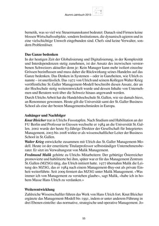 Alumni-Jahrbuch 2013
55
bernetik, was so viel wie Steuermannskunst bedeutet: Danach sind Firmen keine
blossenWirtschaftssubjekte, sondern Institutionen, die dynamisch agieren und in
eine vielschichtige Umwelt eingebunden sind. Chefs sind keine Verwalter, son-
dern Problemlöser.
Das Ganze bedenken
In der heutigen Zeit der Globalisierung und Digitalisierung, in der Komplexität
und Interdependenzen stetig zunehmen, ist der Ansatz des inzwischen verstor-
benen Schweizers aktueller denn je: Kein Manager kann mehr isoliert einzelne
Grössen beeinflussen und muss daher die Rückwirkung seines Handelns auf das
Ganze bedenken. Das Denken in Systemen – oder in Ganzheiten, wie Ulrich es
nannte – ist unerlässlich. Das 1972 von Ulrich und seinem KollegenWalter Krieg
veröffentlichte St. Galler Management-Modell beschreibt diesen Ansatz, der an
der Hochschule stetig weiterentwickelt wurde und dessen Inhalte von Unterneh-
men und Beratern weit über die Schweiz hinaus angewandt werden.
Durch UlrichsArbeit hat die Handelshochschule St. Gallen, wie sie damals hiess,
an Renommee gewonnen. Heute gilt die Universität samt der St. Galler Business
School als eine der besten Managementschmieden in Europa.
Anhänger und Nachfolger
Knut Bleicher trat in Ulrichs Fussstapfen. Nach Studium und Habilitation an der
FU Berlin und Professur in Giessen wechselte er 1984 an die Universität St. Gal-
len. 2002 wurde der heute 83-Jährige Direktor der Gesellschaft für Integriertes
Management, 2003 bis 2008 wirkte er als wissenschaftlicher Leiter der Business
School in St. Gallen.
Walter Krieg entwickelte zusammen mit Ulrich das St. Galler Management-Mo-
dell. Heute ist der emeritierte Titularprofessor selbstständiger Unternehmensbe-
rater. Er sitzt im Verwaltungsrat von Malik Management.
Fredmund Malik gehörte zu Ulrichs Mitarbeitern: Der gebürtige Österreicher
promovierte und habilitierte bei ihm, später war er für das Management Zentrum
St. Gallen (MZSG) tätig, das Ulrich initiiert hatte. 1977 übernahm Malik die Lei-
tung des MZSG, das er 1984 nach einem Management-Buy-out als private Ein-
heit weiterführte. Seit 2009 firmiert das MZSG unter Malik Management. «Was
immer ich von Management zu verstehen glaube», sagt Malik, «habe ich in ho-
hem Masse Hans Ulrich zu verdanken.»
Weiterentwicklung
Zahlreiche Wissenschaftler führen das Werk von Hans Ulrich fort. Knut Bleicher
ergänzte das Management-Modell bis 1991, indem er unter anderem Führung in
drei Ebenen einteilte: das normative, strategische und operative Management. Jo-
 
