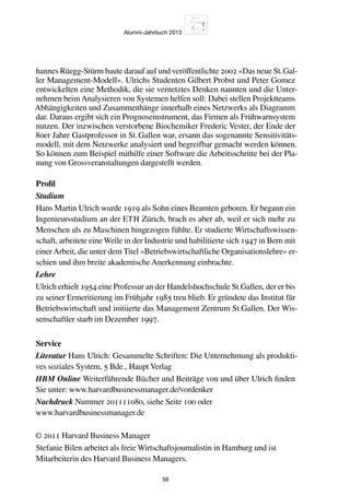 Alumni-Jahrbuch 2013
56
hannes Rüegg-Stürm baute darauf auf und veröffentlichte 2002 «Das neue St. Gal-
ler Management-Modell». Ulrichs Studenten Gilbert Probst und Peter Gomez
entwickelten eine Methodik, die sie vernetztes Denken nannten und die Unter-
nehmen beim Analysieren von Systemen helfen soll: Dabei stellen Projektteams
Abhängigkeiten und Zusammenhänge innerhalb eines Netzwerks als Diagramm
dar. Daraus ergibt sich ein Prognoseinstrument, das Firmen als Frühwarnsystem
nutzen. Der inzwischen verstorbene Biochemiker Frederic Vester, der Ende der
80er Jahre Gastprofessor in St. Gallen war, ersann das sogenannte Sensitivitäts-
modell, mit dem Netzwerke analysiert und begreifbar gemacht werden können.
So können zum Beispiel mithilfe einer Software die Arbeitsschritte bei der Pla-
nung von Grossveranstaltungen dargestellt werden.
Profil
Studium
Hans Martin Ulrich wurde 1919 als Sohn eines Beamten geboren. Er begann ein
Ingenieursstudium an der ETH Zürich, brach es aber ab, weil er sich mehr zu
Menschen als zu Maschinen hingezogen fühlte. Er studierte Wirtschaftswissen-
schaft, arbeitete eine Weile in der Industrie und habilitierte sich 1947 in Bern mit
einerArbeit, die unter dem Titel «Betriebswirtschaftliche Organisationslehre» er-
schien und ihm breite akademische Anerkennung einbrachte.
Lehre
Ulrich erhielt 1954 eine Professur an der Handelshochschule St.Gallen, der er bis
zu seiner Ermeritierung im Frühjahr 1985 treu blieb. Er gründete das Institut für
Betriebswirtschaft und initiierte das Management Zentrum St.Gallen. Der Wis-
senschaftler starb im Dezember 1997.
Service
Literatur Hans Ulrich: Gesammelte Schriften: Die Unternehmung als produkti-
ves soziales System, 5 Bde., Haupt Verlag
HBM Online Weiterführende Bücher und Beiträge von und über Ulrich finden
Sie unter: www.harvardbusinessmanager.de/vordenker
Nachdruck Nummer 201111080, siehe Seite 100 oder
www.harvardbusinessmanager.de
© 2011 Harvard Business Manager
Stefanie Bilen arbeitet als freie Wirtschaftsjournalistin in Hamburg und ist
Mitarbeiterin des Harvard Business Managers.
 