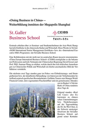 Alumni-Jahrbuch 2013
58
«Doing Business in China» –
Weiterbildung inmitten der Megapolis Shanghai
Erstmals erhielten über 20 Seminar- und Studienteilnehmer der Asia-Week Shang-
haitiefeEinblickeindiechinesischeKulturundWirtschaft.DieseWocheistTeilder
«SGBS International Senior Management Zertifikats» bzw. des «International Exe-
cutive MBA Programms» der St.Galler Business School.
Eine Kollaboration mit der nicht nur im asiatischen Raum äusserst renommierten
«China Europe Internationl Business School» (CEIBS) ermöglichte es die bekann-
ten Professoren und teilsVertrauten der Chinesischen Regierung David Gosset und
Prof. PhD. Jianmao Wang zu erleben, welche durch ihre teils kritischenAnmerkun-
gen zu Chinesischer Politik und Wirtschaft ein höchst anschauliches Bild der Ver-
hältnisse vermitteln.
Die nächsten zwei Tage standen ganz im Fokus von Globalisierungs- und Strate-
giethemen bzw. der detaillierten Behandlung von Interessen der Teilnehmenden be-
treffendasiatisch-pazifischenBesonderheiten.GeführteTourenzumShangaiWorld
Financial Center, dem sogenannten Flaschenöffner und ein gemeinsames Abendes-
senimBanker’sClubder
Bank of China rundeten
diese Tage ab.
Folgend standen «Real
Life Cases» also Ex-
kursionen zu chinesi-
schen Unternehmungen
bzw. Niederlassungen
auf der Tagesordnung
die Dr. Jie-Wei Chen, in
der Schweiz ansässiger
Absolvent der St.Galler
Business School, auf-
grund seiner Kontakte
St. Galler
Business School
 