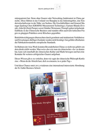 Alumni-Jahrbuch 2013
59
mitorganisiert hat. Denn ohne Guanxi oder Networking funktioniert in China gar
nichts. Diese führten in das Umland von Shanghai in das Industriegebiet, eine Son-
derwirtschaftszone in der Nähe von Suzhou. Die Geschäftsführer und General Ma-
nager Jjanlong Chen (KROHNE Measurement Technology), Gaetano Blanda (Evo-
nik), John Qi (Zenit Pumps) sowie GüntherWeinmann (Trumpf) gaben tiefgehende
Einblicke in das Chinesische Business und standen offen auch teils kritischen Fra-
gen zu gängigen Praktiken sowie Klischees gegenüber.
BetriebsbesichtigungenüberraschtendurchgeordneteundstrukturierteVerhältnisse
undErwartungendürftigerZuständewurdennichtbestätigt.Gutgeführtoffenbarten
die Fabrikationsstandorte europäische Standards.
Im Rahmen derAsia-Week konnten Besonderheiten Chinas so nicht nur gehört son-
dern direkt erlebt werden. Man weiss also wie man ein chinesisches «Ja» zu deuten
hat, kann sich innerhalb der chinesischen Kultur und Markt bewegen und hat erste
Kontakte für weiteres erfolgreiches Guanxi aufgebaut.
Dieses Wissen gilt es zu vertiefen, denn wie sagte der chinesische Philosoph Konfu-
zius: «Wenn du dieAbsicht hast, dich zu erneuern, tu es jeden Tag.»
Und diese Chance nutzt 2013 wiederum eine international interessierteAbordnung
der St. Galler Business School.
 