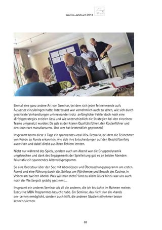 Alumni-Jahrbuch 2013
63
Einmal eine ganz andere Art von Seminar, bei dem sich jeder Teilnehmende aufs
Äusserste einzubringen hatte. Interessant war vornehmlich auch zu sehen, wie sich durch
geschickte Verhandlungen untereinander trotz anfänglicher Fehler doch noch eine
«Erfolgsstrategie» erzielen liess und wie unterschiedlich die Strategien bei den einzelnen
Teams umgesetzt wurden: Da gab es den klaren Qualitätsführer, den Kostenführer und
den «contract manufacturer». Und wer hat letztendlich gewonnen?
Insgesamt boten diese 3 Tage ein spannendes «real life»-Szenario, bei dem die Teilnehmer
von Runde zu Runde erkannten, wie sich ihre Entscheidungen auf den Geschäftserfolg
auswirken und dabei direkt aus ihren Fehlern lernten.
Nicht nur während des Spiels, sondern auch am Abend war die Gruppendynamik
ungebrochen und dank des Engagements der Spielleitung gab es an beiden Abenden
fakultativ ein spannendes Alternativprogramm.
So eine Bootstour über den See mit Abendessen und Überraschungsprogramm am ersten
Abend und eine Führung durch das Schloss am Wörthersee und Besuch des Casinos in
Velden am zweiten Abend. Was will man mehr? Und zu allem Glück hinzu war uns auch
noch der Wettergott gnädig gestimmt. . .
Insgesamt ein anderes Seminar als all die anderen, die ich bis dahin im Rahmen meines
Executive MBA Programmes besucht habe. Ein Seminar, das nicht nur ein «hands
on»-Lernen ermöglicht, sondern auch hilft, die anderen Studienteilnehmer besser
kennenzulernen.
 