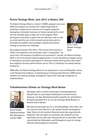 Alumni-Jahrbuch 2013
64
Review Strategy-Week, June 2012 in Boston, USA
The Boston Strategy Week is a fixture in SGBS’s program since June
2000. Our program has evolved from modest beginnings to
providing a comprehensive overview of all aspects pragmatic
strategizing. Immediate immersion of lessons learned with current
real-life examples plays a major role in this program. Often
participants come back to report how eye-opening it was to read
an article and after just a thirty minutes session being able to
formulate the problem and to propose a feasible and realistic
strategy to overcome the challenge.
Says program director Chris Stern: “We all know that business is
simple until academics and consultants make it complicated – be-
cause that is the business of academics and consultants”, and ads “our Boston Strategy
Week is one of my favorite teaching opportunities. It is just rewarding to engage a group
of motivated international participants in immersion-based learning where they realize
how pragmatic business administration can be. That is a challenge I am always looking
forward to.”
SGBS offers the Boston Strategy Week on a bi-yearly basis in June and November. Venue
is the Harvard Club of Boston. A selected group of distinguished American SGBS faculty
members are covering strategic management topics from challenge-recognition to
implementation.
TeilnehmerInnen-Stimme zur Strategy-Week Boston
«Strategie» zählt zu meinen bevorzugten Interessensgebieten.
Deshalb habe ich auch diesen Schwerpunkt innerhalb meines
Studiums zum Dipl. Betriebswirtschafter gewählt. Als weiterführen-
de Ergänzung absolvierte ich nun die «Strategy-Week Boston» im
Harvard Club of Boston.
Mit hohen Erwartungen bin ich in die USA geflogen. Chris Stern, den
ich zuvor bei einem Seminar in der Schweiz bereits kennengelernt
habe, führte mit drei weiteren Dozenten durch das anspruchsvolle
Programm. Alle vier haben es verstanden, den Lehrstoff auf eine
spannende und vor allem sehr motivierende Art zu vermitteln. Dank
unterschiedlicher Methodiken und Philosophien wurde ein breitge-
fächertes Wissensspektrum vermittelt.
Chris J. Stern
Speaker Strategy-
Week
Hariolf Koeder
Studienteilnehmer
Dipl. Betriebswirt-
schafter SGBS
 