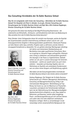 Alumni-Jahrbuch 2013
66
Das Consulting-Verständnis der St. Galler Business School
Was für ein Leitgedanke steht hinter den Consulting – Aktivitäten der St. Galler Business
School? Ein Gespräch mit Peter E. Zehnder, lic.rer.pol., Director Consulting und
Verwaltungsrat der St. Galler Business School und Dipl. Betr.-Wirt Andreas Rippberger,
Director Consulting der St. Galler Business School.
Seit geraumer Zeit stösst man häufig auf den Begriff «Consulting Governance» – die
anbetrachts von Wirtschafts-, Vertrauens- und Schuldenkrise mehr denn von Bedeutung ist.
Was verstehen Sie in der St. Galler Business School darunter?
Peter Zehnder: Unter Schlagworten dieser Art versteht man Konzepte, welche die Qualität
der Zusammenarbeit zwischen Unternehmung und Berater sichern und ein ziel- und
leistungsorientiertes Vorgehen in Beratungsmandaten gewährleisten. Gesteuerte Prozesse
auf allen Ebenen sollen dazu verhelfen, Projekte exakt zu definieren und den Zielerrei-
chungsgrad fortwährend zu überprüfen. Für uns gehören derartige Überlegungen allerdings
seit Jahren zum elementaren Handwerkszeug und
Berufsethos eines jeden qualifizierten Consultants. Denn
nur so gelingt es, relevante Fragen aufzugreifen, Informati-
onen richtig zu selektieren und schlussendlich ganzheitli-
che Lösungen in der Praxis zu implementieren. Deshalb
achten wir z.B. auch in unseren Schulungen für Unterneh-
mensberater – welche wir sowohl extern als auch intern
anbieten – besonders auf derartige Aspekte, denn ein
Höchstmass an Qualität und umsetzbaren Kundennutzen
war uns schon immer Ansporn und Verpflichtung zugleich.
Wie haben sich die Consultingaktivitäten innerhalb der
St. Galler Business School in den letzten Jahren entwickelt?
Andreas Rippberger: Die Tätigkeit der St. Galler Business
School beruht auf 3 Pfeilern: Management-Weiterbildung,
Consulting und Managementforschung. Erfolg in der
internationalen Management- Weiterbildung auf Top-
Niveau hat heute nur, wer ein Maximum an Praxiserfah-
rung bieten und dadurch die Teilnehmenden befähigen
kann, bei der Wahrnehmung ihrer Managementaufgaben
überdurchschnittlich erfolgreich zu sein. Dazu bedarf es
Referenten und Dozenten, welche selbst langjährige
Praxis- und Beratungserfahrung auf sich vereinen können
und zudem über eine hohe didaktisch-methodische
Kompetenz verfügen. Nicht zu vernachlässigen ist der
notwendige sichere wissenschaftliche Background. Vor
Dipl. Betr.-Wirt
Andreas Rippberger,
Director Consulting
der St. Galler Business School
Peter E. Zehnder, lic.rer.pol.,
Director Consulting und
Verwaltungsrat der
St. Galler Business School
 