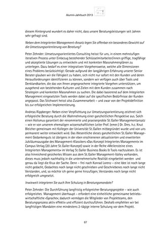 Alumni-Jahrbuch 2013
67
diesem Hintergrund wundert es daher nicht, dass unsere Beratungsleistungen seit Jahren
sehr gefragt sind.
Neben dem Integrierten Management-Ansatz legen Sie offenbar ein besonderes Gewicht auf
die Umsetzungsorientierung von Beratung?
Peter Zehnder: Umsetzungsorientiertes Consulting heisst für uns, in einem mehrstufigen
iterativen Prozess unter Einbezug bestehender Schlüsselmitarbeiter/innen griffige, tragfähige
und akzeptierte Lösungen zu entwickeln und mit konkreten Massnahmenplänen zu
unterlegen. Dazu bedarf es einer integrativen Vorgehensweise, welche alle Dimensionen
eines Problems berücksichtigt: Gerade aufgrund der langjährigen Erfahrung unserer Senior
Berater glauben wir die Fähigkeit zu haben, sich nicht nur sofort mit den Kunden und deren
Herausforderungen identifizieren zu können, sondern wir verfügen auch über Tools und
Denklandkarten, die das von Ihnen angesprochene integrierte Vorgehen unterstützen, um
ausgehend von bestehenden Kulturen und Zielen mit dem Kunden zusammen nach
Strategien und konkreten Massnahmen zu suchen. Die dabei basierend auf dem Integrierten
Management eingesetzten Tools werden dabei auf die spezifischen Bedürfnisse der Kunden
angepasst. Das Stichwort heisst also Zusammenarbeit – und zwar von der Projektdefinition
bis zur erfolgreichen Implementierung.
Andreas Rippberger: Neben einer Verpflichtung zur Umsetzungsorientierung zeichnet sich
erfolgreiche Beratung durch die Wahrnehmung einer ganzheitlichen Perspektive aus. Solch
einen Holismus garantiert der renommierte und praxiserprobte St. Galler Managementansatz
– wie er von unserem ehemaligen wissenschaftlichen Leiter Prof. (emer.) Dr. Dres. h.c. Knut
Bleicher gemeinsam mit Kollegen der Universität St. Gallen mitbegründet wurde und von uns
permanent weiter entwickelt wird. Das Wesentliche dieses ganzheitlichen St. Galler Manage-
ment Gedankenguts ist übrigens in der eben erschienenen aktualisierten und erweiterten
Jubiläumsausgabe des Management-Klassikers «Das Konzept Integriertes Management» im
Campus Verlag (20 Jahre St. Galler Konzept) sowie in der Reihe «Meilensteine eines
Integrierten Managements» im Verlag St. Galler Business Books  Tools nachzulesen. Es ist
also hinreichend gesichertes Wissen aus dem St. Galler Management-Valley vorhanden,
dieses muss jedoch nachhaltig in die unternehmerische Realität eingebettet werden und
genau da liegt die Krux der Sache. Denn – frei nach Konrad Lorenz – eine Idee ist noch lange
nicht gedacht, Gedachtes noch lange nicht geschrieben und Geschriebenes noch lange nicht
Verstanden, und, so möchte ich gerne gerne hinzufügen, Verstandes noch lange nicht
erfolgreich umgesetzt.
Inwieweit integrieren Sie auch Ihre Schulung in Beratungsmandate?
Peter Zehnder: Die Durchführung langfristig erfolgreicher Beratungsprojekte – wie auch
erfolgreiches Management überhaupt – erfordert eine einheitliche gemeinsame betriebs-
wirtschaftliche «Sprache»; dadurch vermögen die Mitglieder von Projektteams, den
Beratungsprozess aktiv effektiv und effizient durchzuführen. Deshalb empfehlen wir bei
langfristigen Mandaten eine mindestens 2-tägige interne Schulung vor dem Projekt.
 