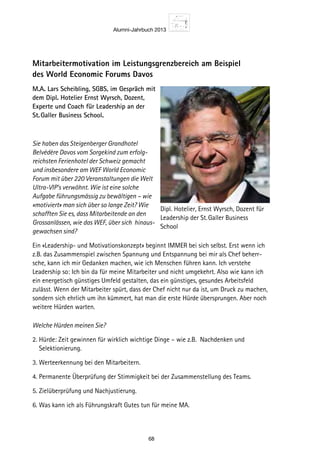 Alumni-Jahrbuch 2013
68
Mitarbeitermotivation im Leistungsgrenzbereich am Beispiel
des World Economic Forums Davos
M.A. Lars Scheibling, SGBS, im Gespräch mit
dem Dipl. Hotelier Ernst Wyrsch, Dozent,
Experte und Coach für Leadership an der
St. Galler Business School.
Sie haben das Steigenberger Grandhotel
Belvédère Davos vom Sorgekind zum erfolg-
reichsten Ferienhotel der Schweiz gemacht
und insbesondere am WEF World Economic
Forum mit über 220 Veranstaltungen die Welt
Ultra-VIP’s verwöhnt. Wie ist eine solche
Aufgabe führungsmässig zu bewältigen – wie
«motiviert» man sich über so lange Zeit? Wie
schafften Sie es, dass Mitarbeitende an den
Grossanlässen, wie das WEF, über sich hinaus-
gewachsen sind?
Ein «Leadership- und Motivationskonzept» beginnt IMMER bei sich selbst. Erst wenn ich
z.B. das Zusammenspiel zwischen Spannung und Entspannung bei mir als Chef beherr-
sche, kann ich mir Gedanken machen, wie ich Menschen führen kann. Ich verstehe
Leadership so: Ich bin da für meine Mitarbeiter und nicht umgekehrt. Also wie kann ich
ein energetisch günstiges Umfeld gestalten, das ein günstiges, gesundes Arbeitsfeld
zulässt. Wenn der Mitarbeiter spürt, dass der Chef nicht nur da ist, um Druck zu machen,
sondern sich ehrlich um ihn kümmert, hat man die erste Hürde übersprungen. Aber noch
weitere Hürden warten.
Welche Hürden meinen Sie?
2. Hürde: Zeit gewinnen für wirklich wichtige Dinge – wie z.B. Nachdenken und
Selektionierung.
3. Werteerkennung bei den Mitarbeitern.
4. Permanente Überprüfung der Stimmigkeit bei der Zusammenstellung des Teams.
5. Zielüberprüfung und Nachjustierung.
6. Was kann ich als Führungskraft Gutes tun für meine MA.
Dipl. Hotelier, Ernst Wyrsch, Dozent für
Leadership der St. Galler Business
School
 